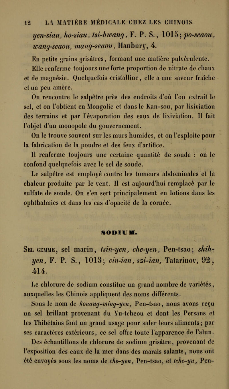 yen-siau, ho-siau, tsi-hwang, F. P. S., 1015;po-seaou, ivang-seaou, mang-seaou, Hanbury, 4. En petits grains grisâtres, formant une matière pulvérulente. Elle renferme toujours une forte proportion de nitrate de chaux et de magnésie. Quelquefois cristalline, elle a une saveur fraîche et un peu amère. On rencontre le salpêtre près des endroits d'où l'on extrait le sel, et on l'obtient en Mongolie et dans le Kan-sou, par lixiviation des terrains et par l'évaporation des eaux de lixiviation. Il fait l'objet d'un monopole du gouvernement. On le trouve souvent sur les murs humides, et on l'exploite pour la fabrication de la poudre et des feux d'artifice. Il renferme toujours une certaine quantité de soude : on le confond quelquefois avec le sel de soude. Le salpêtre est employé contre les tumeurs abdominales et la chaleur produite par le vent. 11 est aujourd'hui remplacé par le sulfate de soude. On s'en sert principalement en lotions dans les ophthalmies et dans les cas d'opacité de la cornée. SODIUM. Sel gemme, sel marin, tsin-yen, che-yen, Pen-tsao; shih- yen, F. P. S., 1013; cin-ian, szi-ian, Tatarinov, 92, 414. Le chlorure de sodium constitue un grand nombre de variétés, auxquelles les Chinois appliquent des noms différents. Sous le nom de kouang-ming-yen, Pen-tsao, nous avons reçu un sel brillant provenant du Yu-tcheou et dont les Persans et les Thibétains font un grand usage pour saler leurs aliments; par ses caractères extérieurs, ce sel offre toute l'apparence de l'alun. Des échantillons de chlorure de sodium grisâtre, provenant de l'exposition des eaux de la mer dans des marais salants, nous ont été envoyés sous les noms de che-yen, Pen-tsao, et tche-yn, Pen-