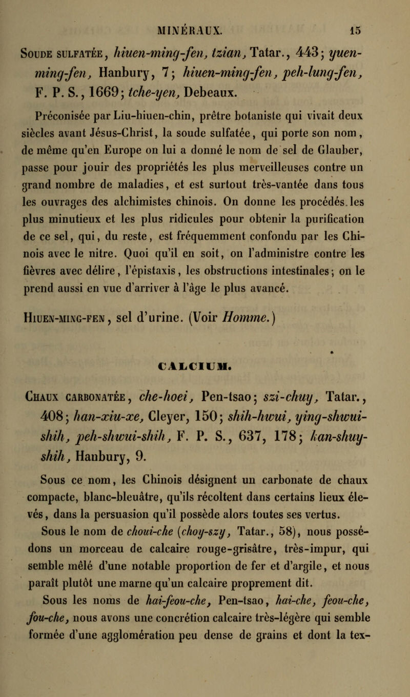 Soude sulfatée, hiuen-ming-fen, tzian, Tatar., 443; yuen- ming-fen, Hanbury, 7; hiuen-ming-fen, peh-lung-fen, F. P. S., 1669; tche-yen, Debeaux. Préconisée par Liu-hiuen-chin, prêtre botaniste qui vivait deux siècles avant Jésus-Christ, la soude sulfatée, qui porte son nom, de même qu'en Europe on lui a donné le nom de sel de Glauber, passe pour jouir des propriétés les plus merveilleuses contre un grand nombre de maladies, et est surtout très-vantée dans tous les ouvrages des alchimistes chinois. On donne les procédés, les plus minutieux et les plus ridicules pour obtenir la purification de ce sel, qui, du reste, est fréquemment confondu par les Chi- nois avec le nitre. Quoi qu'il en soit, on l'administre contre les fièvres avec délire, l'épistaxis, les obstructions intestinales ; on le prend aussi en vue d'arriver à l'âge le plus avancé. Hiuen-ming-fen, sel d'urine. (Voir Homme.) CALCIUM* Chaux carbonatée, che-hoei, Pen-tsao; szi-chuy, Tatar., 408; han-xiu-xe, Cleyer, 150; shih-hwui, ying-shwui- shih, peh-shwui-shih} F. P. S., 637, 178; kan-shuy- shih, Hanbury, 9. Sous ce nom, les Chinois désignent un carbonate de chaux compacte, blanc-bleuâtre, qu'ils récoltent dans certains lieux éle- vés, dans la persuasion qu'il possède alors toutes ses vertus. Sous le nom de choui-che (choy-szy, Tatar., 58), nous possé- dons un morceau de calcaire rouge-grisâtre, très-impur, qui semble mêlé d'une notable proportion de fer et d'argile, et nous paraît plutôt une marne qu'un calcaire proprement dit. Sous les noms de hai-feou-che} Pen-tsao, hai-che, feou-che, fou-che, nous avons une concrétion calcaire très-légère qui semble formée d'une agglomération peu dense de grains et dont la tex-