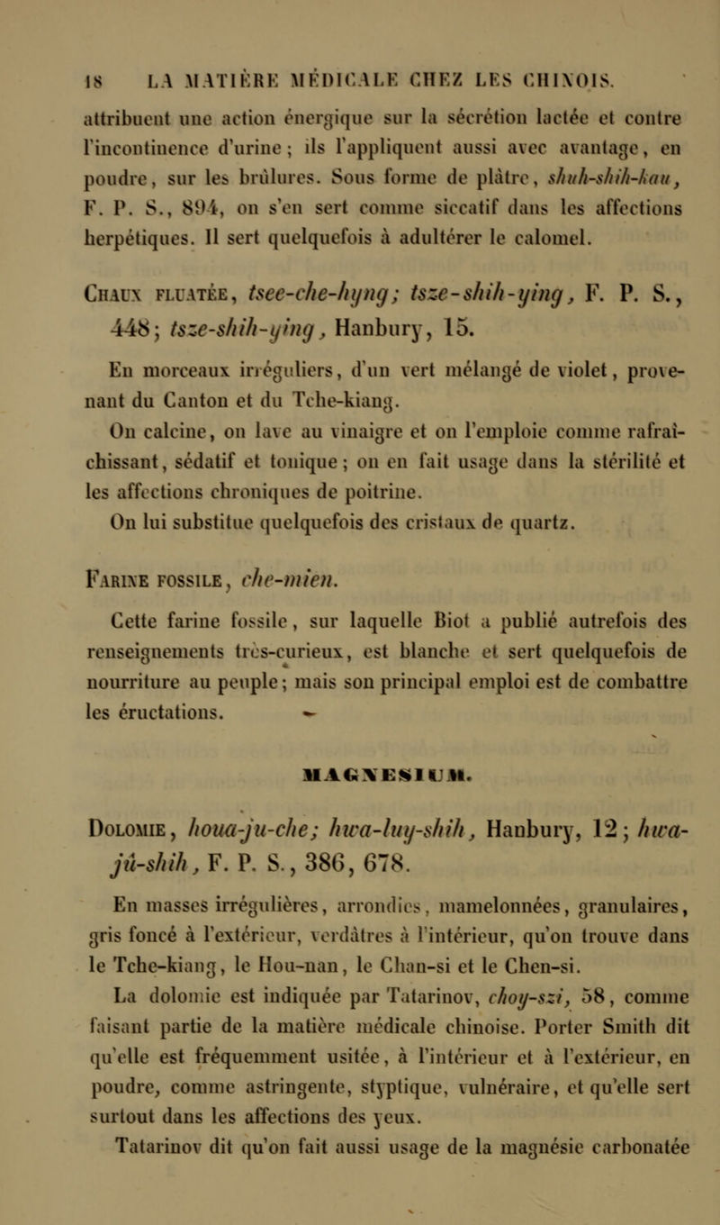attribuent une action énergique sur la sécrétion lactée et contre l'incontinence d'urine; ils l'appliquent aussi avec avantage, en poudre, sur le> brûlures. Sous tonne de plâtre, shah-shih-hau} Y. 1\ S., 894, on s'en sert comme siccatif dans les affections herpétiques. 11 sert quelquefois à adultérer le ealoniel. Ch.ua fi.uatée, tsee-ehe-hijiui; tszf-shih-ying> F. P. S., 44<S; tsze-slrih-ying, Hanbury, 15. En morceaux irréguliers, d'un vert mélangé de violet, pro\e- nant du Canton et du Tche-kiang. On calcine, on lave au vinaigre et on remploie connue rafraî- chissant, sédatif et tonique; on en fait usage dans la stérilité et les affections chroniques de poitrine. On lui substitue quelquefois des cristaux de quartz. Farine fossile, ehe-mien. Cette farine fossile , sur laquelle Biol a publié autrefois des renseignements tics-curieux, est blanche et sert quelquefois de nourriture au peuple; mais son principal emploi est de combattre les éructations. - Dolomie, houa-ju-chc; hiva-luy-sMhj Haubury. \2;/uca- jû-s/uh,F.V. S., 386, GTS. En masses irrégulières, arrondies, mamelonnées, granulaires, gris foncé à l'extérieur, verdâtres à l'intérieur, qu'on trouve dans le Tche-kiang, le Ilou-nan, le Chan-si et le Chen-si. La dolomie est indiquée par Tatarinov, choy-szi, 58, comme faisant partie de la matière médicale chinoise. Porter Smith dit qu'elle est fréquemment usitée, à l'intérieur et à l'extérieur, en poudre, comme astringente, styptique, vulnéraire, et quelle sert surtout dans les affections des yeux. Tatarinov dit quon fait aussi usage de la magnésie earbonatée