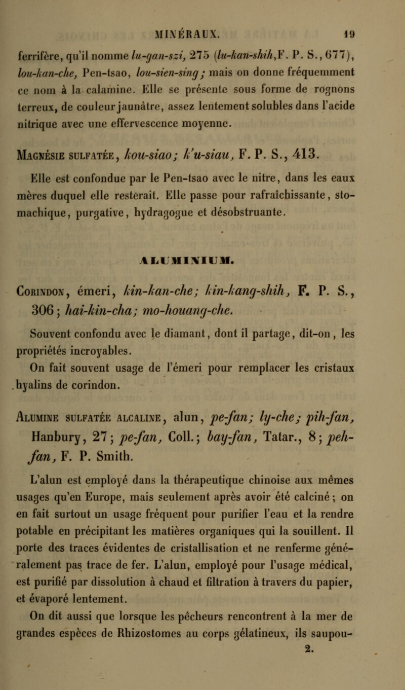 ferrifère, qu'il nomme lu-f/cui-szi, 275 ilu-ka7i-shihyY. P. S., 077j, lou-kan-che, Pen-tsao, lou-sien-sing; mais on donne fréquemment ce nom à la calamine. Elle se présente sous forme de rognons terreux, de couleur jaunâtre, assez lentement solubles dans l'acide nitrique avec une effervescence moyenne. Magnésie sulfatée, hou-siao; k'u-siau, F. P. S., 413. Mlle est confondue par le Pen-tsao avec le nitre, dans les eaux mères duquel elle resterait. Elle passe pour rafraîchissante, sto- machique, purgative, hydragogue et désobstruante. AliUMIMIUM. Corixdon, émeri, kin-kan-che; lnn-kang~shih, F. P. S., 306 ; hai-kin-cha; mo-houang-che. Souvent confondu avec le diamant, dont il partage, dit-on , les propriétés incroyables. On fait souvent usage de l'émeri pour remplacer les cristaux hyalins de corindon. Alumine sulfatée alcalixe, alun, pe-fan; ly-che; pih-fan, Hanbury, 27; pe-fan, Coll.; bay-fan, Tatar., 8; peh- fan, F. P. Smith. L'alun est employé dans la thérapeutique chinoise aux mêmes usages qu'en Europe, mais seulement après avoir été calciné ; on en fait surtout un usage fréquent pour purifier l'eau et la rendre potable en précipitant les matières organiques qui la souillent. Il porte des traces évidentes de cristallisation et ne renferme géné- ralement pas trace de fer. L'alun, employé pour l'usage médical, est purifié par dissolution à chaud et filtration à travers du papier, et évaporé lentement. On dit aussi que lorsque les pêcheurs rencontrent à la mer de grandes espèces de Rhizostomes au corps gélatineux, ils saupou- 2.