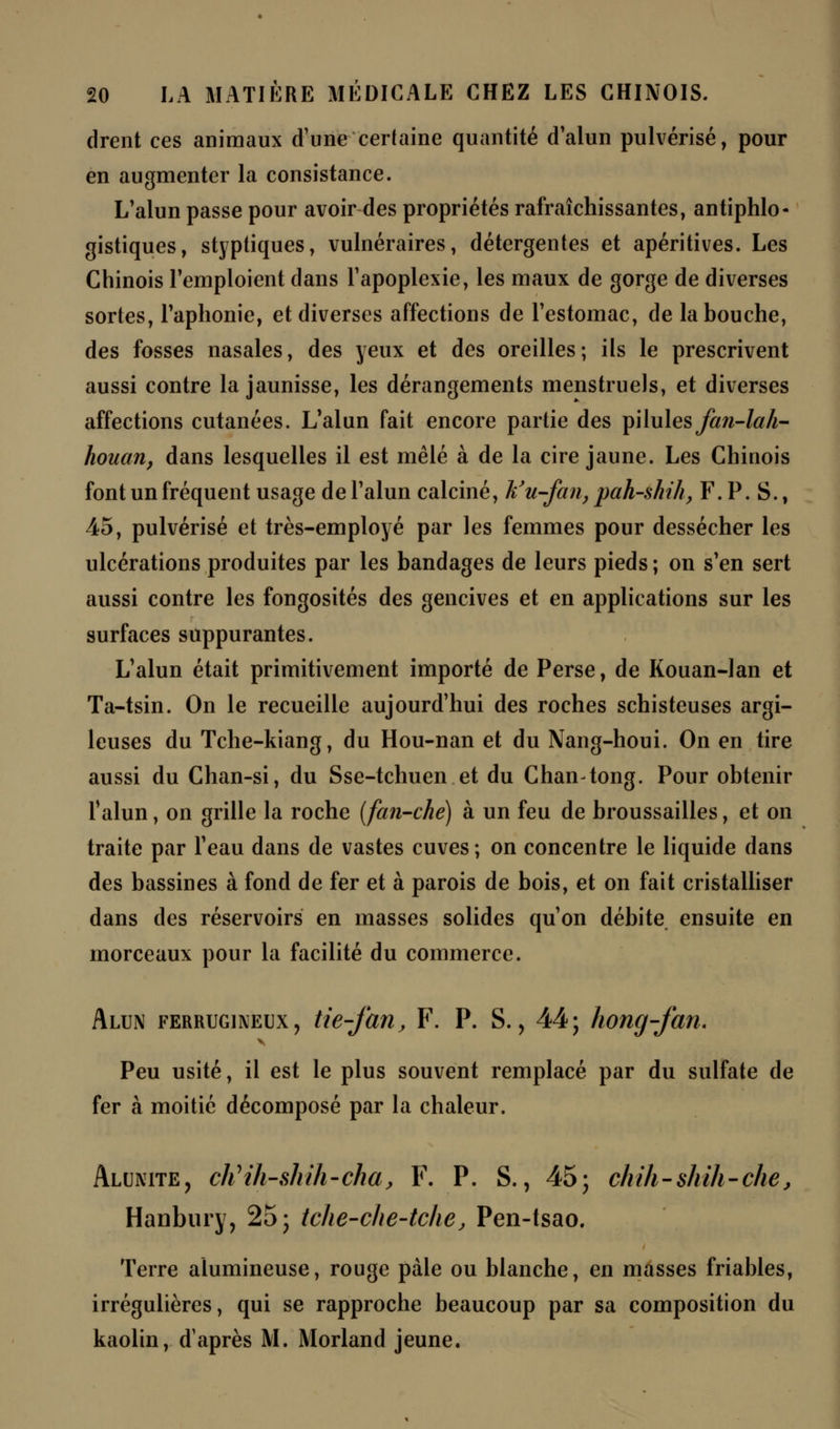 drent ces animaux d'une certaine quantité d'alun pulvérisé, pour en augmenter la consistance. L'alun passe pour avoir des propriétés rafraîchissantes, antiphlo- gistiques, styptiques, vulnéraires, détergentes et apéritives. Les Chinois l'emploient dans l'apoplexie, les maux de gorge de diverses sortes, l'aphonie, et diverses affections de l'estomac, de la bouche, des fosses nasales, des yeux et des oreilles; ils le prescrivent aussi contre la jaunisse, les dérangements menstruels, et diverses affections cutanées. L'alun fait encore partie des pilules fan-lah- houan, dans lesquelles il est mêlé à de la cire jaune. Les Chinois font un fréquent usage de l'alun calciné, k'u-fan, pah-shih, F. P. S., 45, pulvérisé et très-employé par les femmes pour dessécher les ulcérations produites par les bandages de leurs pieds ; on s'en sert aussi contre les fongosités des gencives et en applications sur les surfaces suppurantes. L'alun était primitivement importé de Perse, de Kouan-lan et Ta-tsin. On le recueille aujourd'hui des roches schisteuses argi- leuses du Tche-kiang, du Hou-nan et du Nang-houi. On en tire aussi du Chan-si, du Sse-tchuen et du Chan-tong. Pour obtenir l'alun, on grille la roche (fan-che) à un feu de broussailles, et on traite par l'eau dans de vastes cuves; on concentre le liquide dans des bassines à fond de fer et à parois de bois, et on fait cristalliser dans des réservoirs en masses solides qu'on débite ensuite en morceaux pour la facilité du commerce. Alun ferrugineux, tte-fan, F. P. S., 44; hong-fan. Peu usité, il est le plus souvent remplacé par du sulfate de fer à moitié décomposé par la chaleur. Alunite, cttih-shih-cha, F. P. S., 45; chih-shih-chej Hanbury, 25; tche-che-tche, Pen-tsao. Terre alumineuse, rouge pale ou blanche, en masses friables, irrégulières, qui se rapproche beaucoup par sa composition du kaolin, d'après M. Morland jeune.