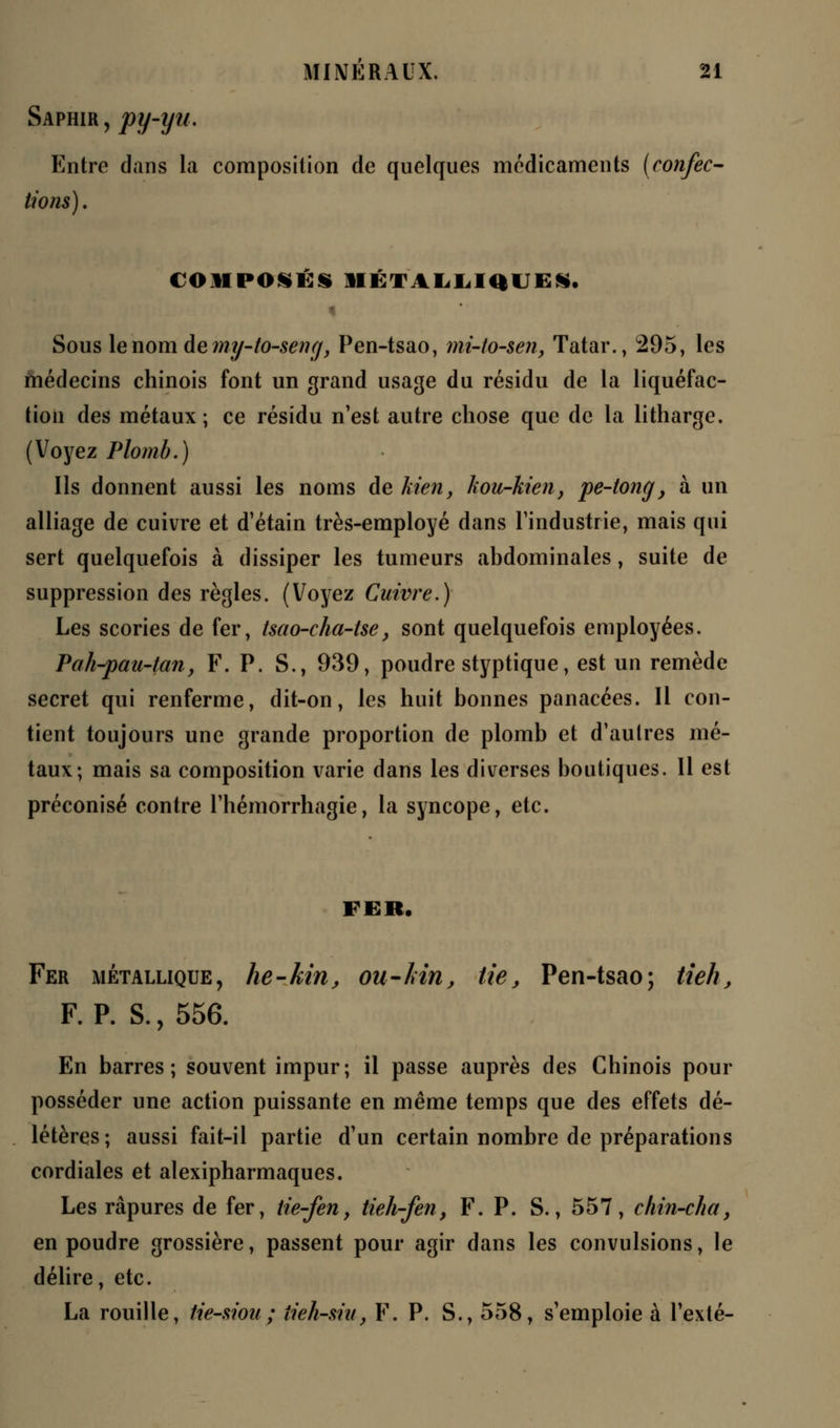 Saphir, py-yu. Entre dans la composition de quelques médicaments (confec- tions). COMPOSÉS MÉTALLIQUES. Sous le nom de?ny-to-seng, Pen-tsao, mi-to-sen, Tatar., 295, les médecins chinois font un grand usage du résidu de la liquéfac- tion des métaux; ce résidu n'est autre chose que de la litharge. (Voyez Plomb.) Ils donnent aussi les noms de kien, kou-kien, pe-tong, à un alliage de cuivre et d'étain très-employé dans l'industrie, mais qui sert quelquefois à dissiper les tumeurs abdominales, suite de suppression des règles. (Voyez Cuivre.) Les scories de fer, tsao-cha-tse, sont quelquefois employées. Pah-pau-tan, F. P. S., 939, poudre styptique, est un remède secret qui renferme, dit-on, les huit bonnes panacées. Il con- tient toujours une grande proportion de plomb et d'autres mé- taux; mais sa composition varie dans les diverses boutiques. Il est préconisé contre l'hémorrhagie, la syncope, etc. FER, Fer métallique, he-Mn, ou-kin, lie, Pen-tsao; tieh, F. P. S., 556. En barres; souvent impur; il passe auprès des Chinois pour posséder une action puissante en même temps que des effets dé- létères; aussi fait-il partie d'un certain nombre de préparations cordiales et alexipharmaques. Les râpures de fer, tie-fen, tieh-fen, F. P. S., 557, chin-cha, en poudre grossière, passent pour agir dans les convulsions, le délire, etc. La rouille, tie-siou; iieh-siu, F. P. S., 558, s'emploie à l'exté-