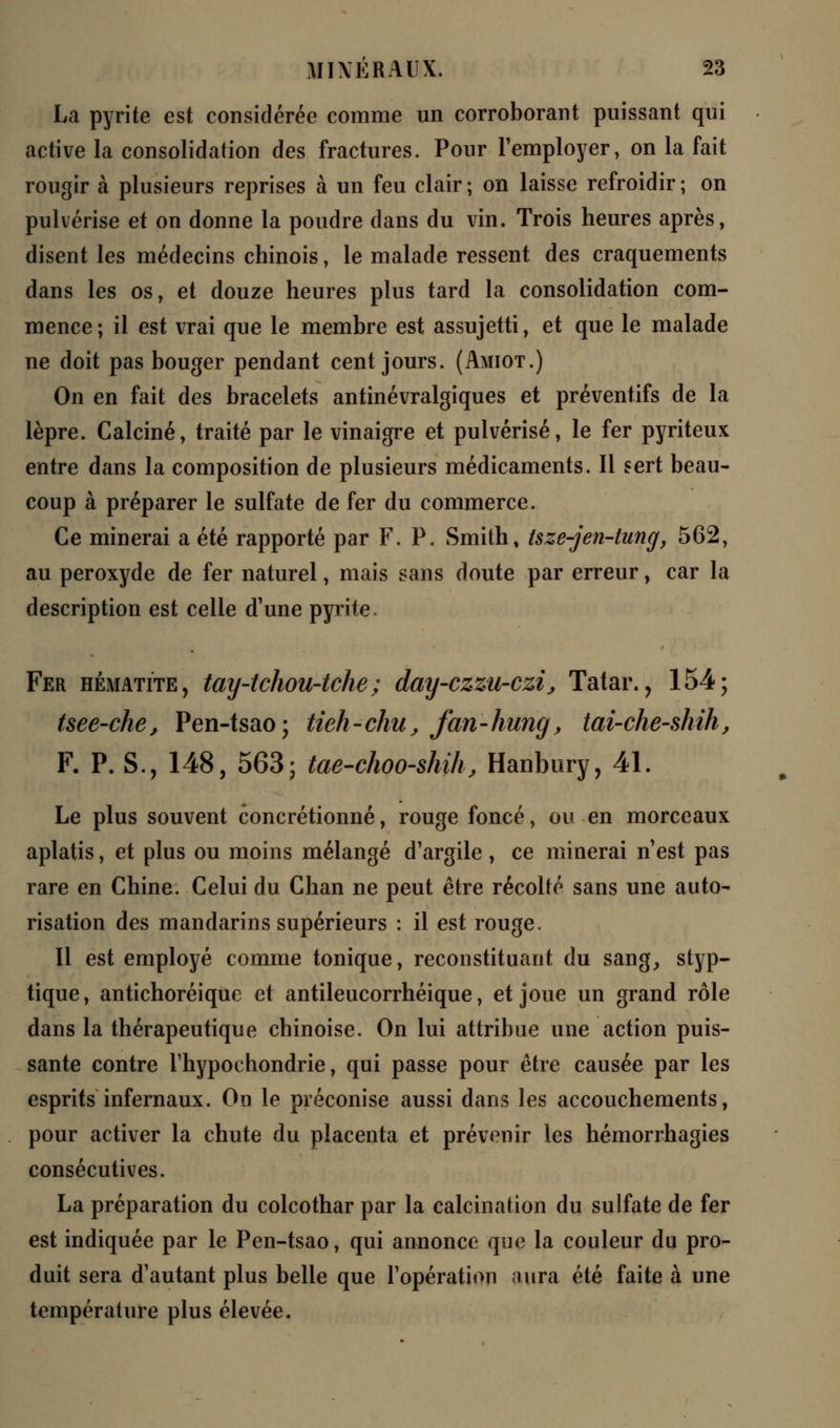 La pyrite est considérée comme un corroborant puissant qui active la consolidation des fractures. Pour remployer, on la fait rougir à plusieurs reprises à un feu clair ; on laisse refroidir ; on pulvérise et on donne la poudre dans du vin. Trois heures après, disent les médecins chinois, le malade ressent des craquements dans les os, et douze heures plus tard la consolidation com- mence; il est vrai que le membre est assujetti, et que le malade ne doit pas bouger pendant cent jours. (Amiot.) On en fait des bracelets antinévralgiques et préventifs de la lèpre. Calciné, traité par le vinaigre et pulvérisé, le fer pyriteux entre dans la composition de plusieurs médicaments. Il sert beau- coup à préparer le sulfate de fer du commerce. Ce minerai a été rapporté par F. P. Smith, tsze-jen-tung, 562, au peroxyde de fer naturel, mais sans doute par erreur, car la description est celle d'une pyrite. Fer hématite, tay-tchou-tche; day-czzu-czi, Tatar., 154; tsee-che, Pen-tsao; tieh-chu, fan-hung, tai-che-shih, F. P. S., 148, 563; tae-choo-shihj Hanbury, 41. Le plus souvent concrétionné, rouge foncé, ou en morceaux aplatis, et plus ou moins mélangé d'argile , ce minerai n'est pas rare en Chine. Celui du Chan ne peut être récolté sans une auto- risation des mandarins supérieurs : il est rouge. Il est employé comme tonique, reconstituant du sang, styp- tique, antichoréique et antileucorrhéique, et joue un grand rôle dans la thérapeutique chinoise. On lui attribue une action puis- sante contre Thypochondrie, qui passe pour être causée par les esprits infernaux. On le préconise aussi dans les accouchements, pour activer la chute du placenta et prévenir les hémorrhagies consécutives. La préparation du colcothar par la calcination du sulfate de fer est indiquée par le Pen-tsao, qui annonce que la couleur du pro- duit sera d'autant plus belle que l'opération aura été faite à une température plus élevée.