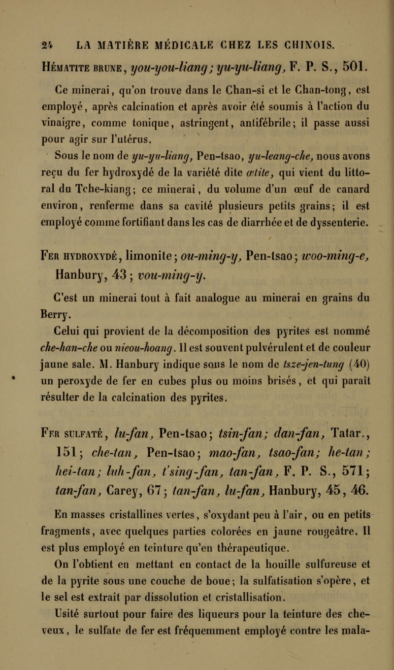 Hématite brune, you-you-liang ; yu-yu-liang, F. P. S., 501. Ce minerai, qu'on trouve dans le Chan-si et le Chan-tong, est employé, après calcination et après avoir été soumis à l'action du vinaigre, comme tonique, astringent, anlifébrile; il passe aussi pour agir sur l'utérus. Sous le nom de y u-yu-liang, Pen-tsao, yu-leang-che, nous avons reçu du fer hydroxydé de la variété dite œtite, qui vient du litto- ral du Tche-kiang; ce minerai, du volume d'un œuf de canard environ, renferme dans sa cavité plusieurs petits grains; il est employé comme fortifiant dans les cas de diarrhée et de dyssenterie. Fer hydroxydé, limonite; ou-ming-y, Pen-tsao; woo-ming-e, Hanbury, 43 ; vou-ming-y. C'est un minerai tout à fait analogue au minerai en grains du Berry. Celui qui provient de la décomposition des pyrites est nommé che-han-che ou nieou-hoang. 11 est souvent pulvérulent et de couleur jaune sale. M. Hanbury indique sons le nom de tsze-jen-tung (40) un peroxyde de fer en cubes plus ou moins brisés, et qui paraît résulter de la calcination des pyrites. Fer sulfaté, lu-fan, Pen-tsao; tsin-fan; dan-fan, Tatar., 151; che-tan, Pen-tsao; mao-fan, tsao-fan; he-tan; hei-tan; luh-fan, t'sing-fan, tan-fan, F. P. S., 571; tan-fan, Carey, 67; tan-fan, lu-fan, Hanbury, 45, 46. En masses cristallines vertes, s'oxydant peu à l'air, ou en petits fragments, avec quelques parties colorées en jaune rougeâtre. Il est plus employé en teinture qu'en thérapeutique. On l'obtient en mettant en contact de la houille sulfureuse et de la pyrite sous une couche de boue ; la sulfatisation s'opère, et le sel est extrait par dissolution et cristallisation. Usité surtout pour faire des liqueurs pour la teinture des che- veux , le sulfate de fer est fréquemment employé contre les mala-