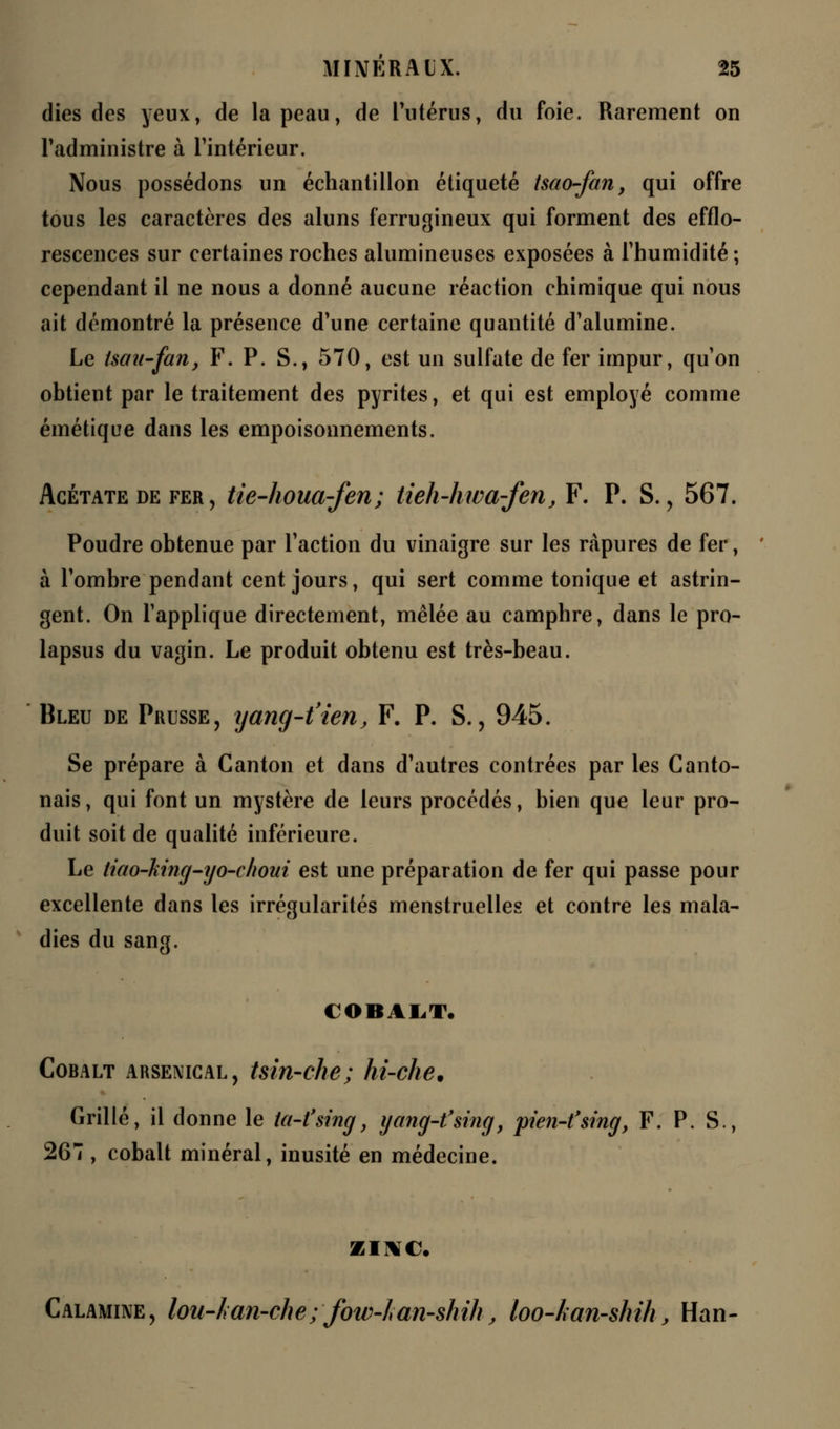 dies des yeux, de la peau, de l'utérus, du foie. Rarement on l'administre à l'intérieur. Nous possédons un échantillon étiqueté tsao-fan, qui offre tous les caractères des aluns ferrugineux qui forment des efflo- rescences sur certaines roches alumineuses exposées à l'humidité ; cependant il ne nous a donné aucune réaction chimique qui nous ait démontré la présence d'une certaine quantité d'alumine. Le tsait-fan, F. P. S., 570, est un sulfate de fer impur, qu'on obtient par le traitement des pyrites, et qui est employé comme émétique dans les empoisonnements. Acétate de fer, tie-houa-fen; tieh-hwa-fen, F. P. S., 567. Poudre obtenue par l'action du vinaigre sur les ràpures de fer, à l'ombre pendant cent jours, qui sert comme tonique et astrin- gent. On l'applique directement, mêlée au camphre, dans le pro- lapsus du vagin. Le produit obtenu est très-beau. Bleu de Prusse, yanq-t'ien, F. P. S., 945. Se prépare à Canton et dans d'autres contrées par les Canto- nais, qui font un mystère de leurs procédés, bien que leur pro- duit soit de qualité inférieure. Le Hao-king-yo-choui est une préparation de fer qui passe pour excellente dans les irrégularités menstruelles et contre les mala- dies du sang. COBALT. Cobalt arsenical, tsin-che; hi-che. Grillé, il donne le ta-fsing, yang-t'sing, pien-t'smg, F. P. S., 267 , cobalt minéral, inusité en médecine. ZINC. Calamine, lou-Lan-che; fow-lan-shih, loo-kan-shih, Han-