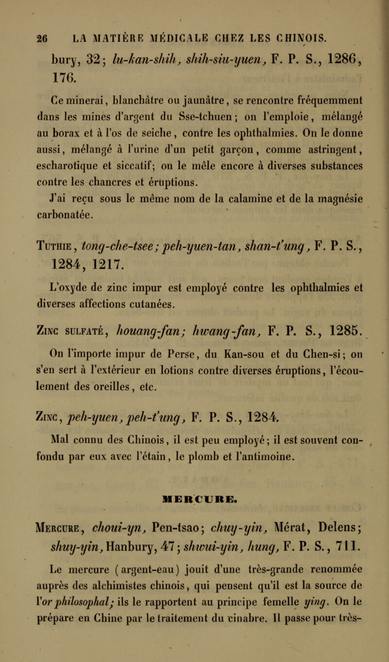 bury, 32; lu-kan-shih, shih-siu-yuen, F. P. S., 1286, 176. Ce minerai, blanchâtre ou jaunâtre, se rencontre fréquemment dans les mines d'argent du Sse-tchuen ; on l'emploie, mélangé au borax et à l'os de seiche, contre les ophthalmies. On le donne aussi, mélangé à l'urine d'un petit garçon, comme astringent, escharotique et siccatif; on le mêle encore à diverses substances contre les chancres et éruptions. J'ai reçu sous le même nom de la calamine et de la magnésie carbonatée. Tuthie, tong-che-tsee; peh-yuen-tan, shan-t'ung, F. P. S., 1284, 1217. L'oxyde de zinc impur est employé contre les ophthalmies et diverses affections cutanées. Zinc sulfaté, houang-fan; hwang-fan, F. P. S., 1285. On l'importe impur de Perse, du Kan-sou et du Chen-si ; on s'en sert à l'extérieur en lotions contre diverses éruptions, l'écou- lement des oreilles, etc. Zinc, peh-yuen,peh-t'ung, F. P. S., 1284 Mal connu des Chinois, il est peu employé; il est souvent con- fondu par eux avec l'étain, le plomb et l'antimoine. MERCURE. Mercure, choui-yn, Pen-tsao; chuy-yin, Àlérat, Delens; shmj-yin, Hanbury, 47 ; shwui-yin, hung, F. P. S., 711. Le mercure (argent-eau) jouit d'une très-grande renommée auprès des alchimistes chinois, qui pensent qu'il est la source de Xor philosophai; ils le rapportent au principe femelle ying. On le prépare en Chine par le traitement du cinabre. Il passe pour très-