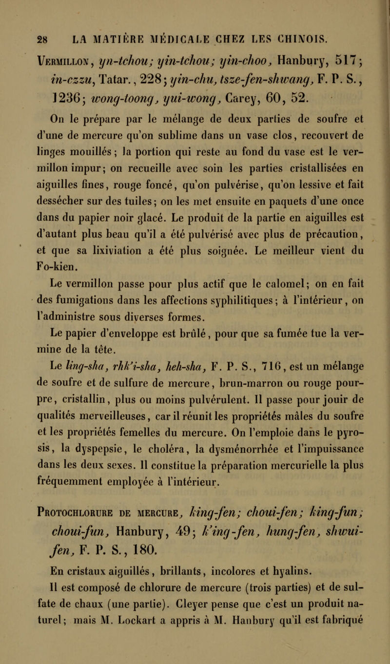 Vermillon, yn-tehou; yin-tchou; yin-choo, Hanbury, 517; iîi-czzu, ïatar., 228; yin-chu, tsze-fen-shwang, F. P. S., 1236; wong-toong, yui-wong, Carey, 60, 52. On le prépare par le mélange de deux parties de soufre et d'une de mercure qu'on sublime dans un vase clos, recouvert de linges mouillés ; la portion qui reste au fond du vase est le ver- millon impur; on recueille avec soin les parties cristallisées en aiguilles fines, rouge foncé, qu'on pulvérise, qu'on lessive et fait dessécher sur des tuiles; on les met ensuite en paquets d'une once dans du papier noir glacé. Le produit de la partie en aiguilles est d'autant plus beau qu'il a été pulvérisé avec plus de précaution, et que sa lixiviation a été plus soignée. Le meilleur vient du Fo-kien. Le vermillon passe pour plus actif que le calomel ; on en fait des fumigations dans les affections syphilitiques ; à l'intérieur, on l'administre sous diverses formes. Le papier d'enveloppe est brûlé, pour que sa fumée tue la ver- mine de la tête. Le ling-sha, rhk'i-sha, heh-sha, F. P. S., 716, est un mélange de soufre et de sulfure de mercure, brun-marron ou rouge pour- pre, cristallin, plus ou moins pulvérulent. Il passe pour jouir de qualités merveilleuses, car il réunit les propriétés mâles du soufre et les propriétés femelles du mercure. On l'emploie dans le pyro- sis , la dyspepsie, le choléra, la dysménorrhée et l'impuissance dans les deux sexes. Il constitue la préparation mercurielle la plus fréquemment employée à l'intérieur. Protochlorure de mercure, king-fen; choui-fen; king-fun; choui-fun, Hanbury, 49; liing-fen, hung-fen, shivui- fen.F. P. S., 180. En cristaux aiguillés, brillants, incolores et hyalins. Il est composé de chlorure de mercure (trois parties) et de sul- fate de chaux (une partie). Gleyer pense que c'est un produit na- turel; mais M. Lockart a appris à M. Hanbury qu'il est fabriqué