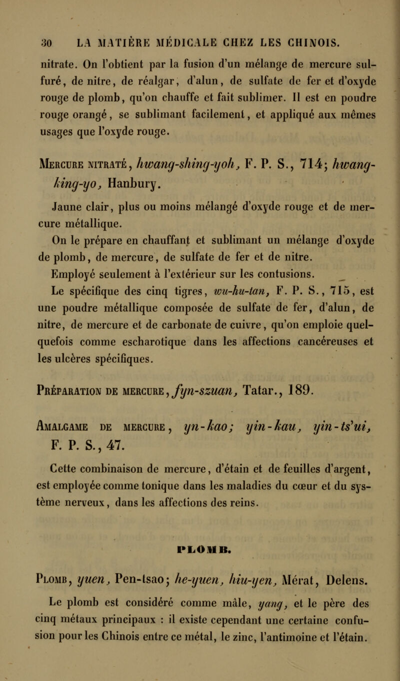 nitrate. On l'obtient par la fusion d'un mélange de mercure sul- furé , de nitre, de réalgar, d'alun, de sulfate de fer et d'oxyde rouge de plomb, qu'on chauffe et fait sublimer. Il est en poudre rouge orangé, se sublimant facilement, et appliqué aux mêmes usages que l'oxyde rouge. Mercure nitrate, hwang-shing-yoh, F. P. S., 714; hwang- king-yo, Hanbury. Jaune clair, plus ou moins mélangé d'oxyde rouge et de mer- cure métallique. On le prépare en chauffant et sublimant un mélange d'oxyde de plomb, de mercure, de sulfate de fer et de nitre. Employé seulement à l'extérieur sur les contusions. Le spécifique des cinq tigres, wu-hu-tan, F. P. S., 715, est une poudre métallique composée de sulfate de fer, d'alun, de nitre, de mercure et de carbonate de cuivre, qu'on emploie quel- quefois comme escharotique dans les affections cancéreuses et les ulcères spécifiques. Préparation de mercure, fyn-szuarij Tatar., 189. Amalgame de mercure, yn-kao; yin-kau, yin-ts*ui, F. P. S., 47. Cette combinaison de mercure, d'étain et de feuilles d'argent, est employée comme tonique dans les maladies du cœur et du sys- tème nerveux, dans les affections des reins. PLOMB. Plomr, yuen, Pen-tsao; he-yaen, hiu-yen, Mérat, Delens. Le plomb est considéré comme mâle, yang, et le père des cinq métaux principaux : il existe cependant une certaine confu- sion pour les Chinois entre ce métal, le zinc, l'antimoine et l'étain.