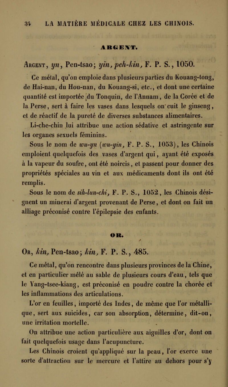 ARGENT. Argent, yny Pen-tsao; yin,peh-kinj F. P. S., 1050. Ce métal, qu'on emploie dans plusieurs parties du Kouang-tong, de Hai-nan, du Hou-nan, du Kouang-si, etc., et dont une certaine quantité est importée |du Tonquin, de l'Annam, de la Corée et de la Perse, sert à faire les vases dans lesquels on* cuit le ginseng, et de réactif de la pureté de diverses substances alimentaires. Li-che-chin lui attribue une action sédative et astringente sur les organes sexuels féminins. Sous le nom de wu-yn (wu-yin, F. P. S., 1053), les Chinois emploient quelquefois des vases d'argent qui, ayant été exposés à la vapeur du soufre, ont été noircis, et passent pour donner des propriétés spéciales au vin et aux médicaments dont ils ont été remplis. Sous le nom de sih-lun-chi, F. P. S., 1052, les Chinois dési- gnent un minerai d'argent provenant de Perse, et dont on fait un alliage préconisé contre l'épilepsie des enfants. OR. Or, kin, Pen-tsao; kin, F. P. S., 485. Ce métal, qu'on rencontre dans plusieurs provinces de la Chine, et en particulier mêlé au sable de plusieurs cours d'eau, tels que le Yang-tsee-kiang, est préconisé en poudre contre la chorée et les inflammations des articulations. L'or en feuilles, importé des Indes, de même que l'or métalli- que, sert aux suicides, car son absorption, détermine, dit-on, une irritation mortelle. On attribue une action particulière aux aiguilles d'or, dont on fait quelquefois usage dans l'acupuncture. Les Chinois croient qu'appliqué sur la peau, l'or exerce une sorte d'attraction sur le mercure et l'attire au dehors pour s'y