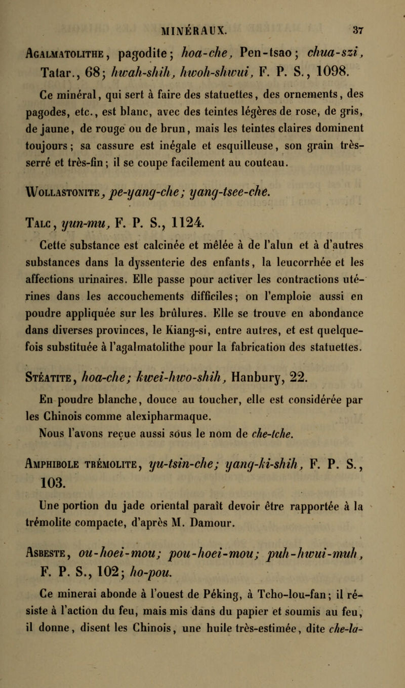 Agalmatolithe , pagodite; hoa-che, Pen-tsao; chua-szi, Tatar., 68; hwah-shih, htooh-shwui, F. P. S., 1098. Ce minéral, qui sert à faire des statuettes, des ornements, des pagodes, etc., est blanc, avec des teintes légères de rose, de gris, de jaune, de rouge ou de brun, mais les teintes claires dominent toujours; sa cassure est inégale et esquilleuse, son grain très- serré et très-fin ; il se coupe facilement au couteau. Wollastonite^ pe-yang-che; yang-tsee-che. Talc, yun-mu, F. P. S., 1124. Cette substance est calcinée et mêlée à de l'alun et à d'autres substances dans la dyssenterie des enfants, la leucorrhée et les affections urinaires. Elle passe pour activer les contractions uté- rines dans les accouchements difficiles; on remploie aussi en poudre appliquée sur les brûlures. Elle se trouve en abondance dans diverses provinces, le Kiang-si, entre autres, et est quelque- fois substituée à l'agalmatolithe pour la fabrication des statuettes. Stéatite, hoa-che; kwei-htvo-shih, Hanbury, 22. En poudre blanche, douce au toucher, elle est considérée par les Chinois comme alexipharmaque. Nous l'avons reçue aussi sous le nom de che-tche. Amphibole trémolite, yu-tsin-che; yang-lii-shïh, F. P. S., 103. Une portion du jade oriental paraît devoir être rapportée à la trémolite compacte, d'après M. Damour. Asbeste, ou-hoei-mou; pou-hoei-mou; puh-hwui-muh, F. P. S., 102; ho-pou. Ce minerai abonde à l'ouest de Péking, à Tcho-lou-fan ; il ré- siste à l'action du feu, mais mis dans du papier et soumis au feu, il donne, disent les Chinois, une huile très-estimée, dite che-\a-