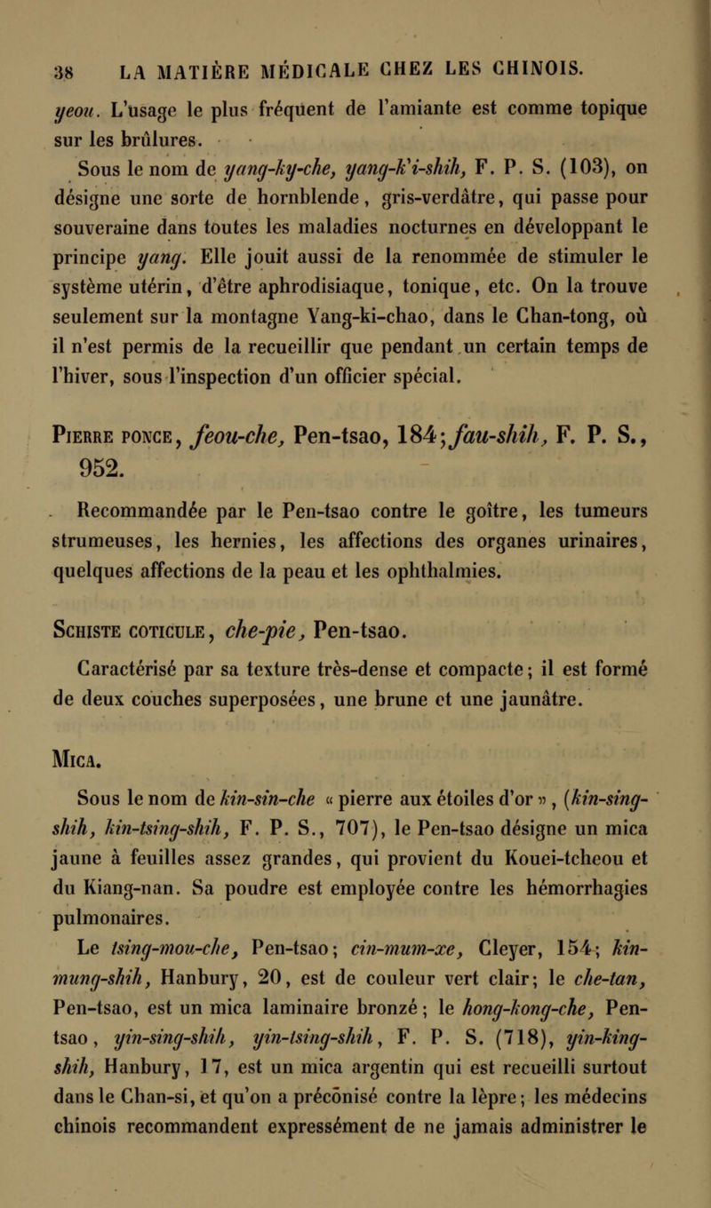 yeou. L usage le plus fréquent de l'amiante est comme topique sur les brûlures. Sous le nom de yang-ky~che, yang-lii-shih, F. P. S. (103), on désigne une sorte de hornblende, gris-verdàtre, qui passe pour souveraine dans toutes les maladies nocturnes en développant le principe yang. Elle jouit aussi de la renommée de stimuler le système utérin, d'être aphrodisiaque, tonique, etc. On la trouve seulement sur la montagne Yang-ki-chao, dans le Chan-tong, où il n'est permis de la recueillir que pendant un certain temps de l'hiver, sous l'inspection d'un officier spécial. Pierre ponce, feou-che, Pen-tsao, 184\fau-shih, F. P. S., 952. . Recommandée par le Pen-tsao contre le goitre, les tumeurs strumeuses, les hernies, les affections des organes urinaires, quelques affections de la peau et les ophthalmies. Schiste coticule, che-pie, Pen-tsao. Caractérisé par sa texture très-dense et compacte; il est formé de deux couches superposées, une brune et une jaunâtre. Mica. Sous le nom de Mn-sin-che « pierre aux étoiles d'or n , (kin-sing- shih, Mn-tsing-shih, F. P. S., 707), le Pen-tsao désigne un mica jaune à feuilles assez grandes, qui provient du Kouei-tcheou et du Kiang-nan. Sa poudre est employée contre les hémorrhagies pulmonaires. Le tsing-mou-che, Pen-tsao; cin-mum-xe, Cleyer, 154; hin- mung-shih, Hanbury, 20, est de couleur vert clair; le che-tan, Pen-tsao, est un mica laminaire bronzé ; le hong-hong-che, Pen- tsao , yin-sing-shih, yin-lsing-shih, F. P. S. (718), yin-Mng- shih, Hanbury, 17, est un mica argentin qui est recueilli surtout dans le Chan-si, et qu'on a préconisé contre la lèpre ; les médecins chinois recommandent expressément de ne jamais administrer le