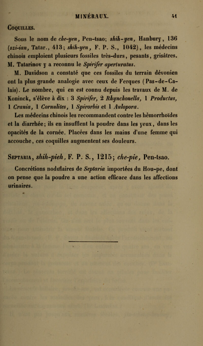 Coquilles. Sous le nom de che-yen, Pen-tsao; shih-yen, Hanbury, 136 (szi-ian, Tatar., 413; shih-yen, F. P. S., 1042), les médecins chinois emploient plusieurs fossiles très-durs, pesants, grisâtres. M. Tatarinov y a reconnu le Spirifer aperluratus. M. Davidson a constaté que ces fossiles du terrain dévonien ont la plus grande analogie avec ceux de Ferques (Pas-de-Ca- lais). Le nombre, qui en est connu depuis les travaux de M. de Koninck, s'élève à dix : 3 Spirifer, 2 Rhynchonella, 1 Productus, 1 Crania, 1 Cornulites, 1 Spirorbis et 1 Aulopora. Les médecins chinois les recommandent contre les hémorrhoïdes et la diarrhée ; ils en insufflent la poudre dans les yeux, dans les opacités de la cornée. Placées dans les mains d'une femme qui accouche, ces coquilles augmentent ses douleurs. Septaria, shih-pieh, F. P. S., 1215; che-pie, Pen-tsao. Concrétions nodulaires de Septaria importées du Hou-pe, dont on pense que la poudre a une action efficace dans les affections urinaires.