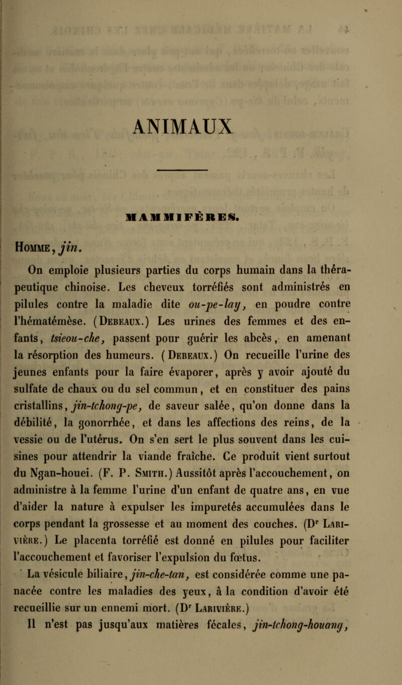 ANIMAUX MAMMIFERES. Homme, jin. On emploie plusieurs parties du corps humain dans la théra- peutique chinoise. Les cheveux torréfiés sont administrés en pilules contre la maladie dite ou-pe-lay, en poudre contre Thématémèse. (Debeaux.) Les urines des femmes et des en- fants, tsieou-che, passent pour guérir les abcès, en amenant la résorption des humeurs. (Debeaux.) On recueille l'urine des jeunes enfants pour la faire évaporer, après y avoir ajouté du sulfate de chaux ou du sel commun, et en constituer des pains cristallins, jin-tchong-pe, de saveur salée, qu'on donne dans la débilité, la gonorrhée, et dans les affections des reins, de la vessie ou de l'utérus. On s'en sert le plus souvent dans les cui- sines pour attendrir la viande fraîche. Ce produit vient surtout du Ngan-houei. (F. P. Smith.) Aussitôt après l'accouchement, on administre à la femme l'urine d'un enfant de quatre ans, en vue d'aider la nature à expulser les impuretés accumulées dans le corps pendant la grossesse et au moment des couches. (Dr Lari- v-ière.) Le placenta torréfié est donné en pilules pour faciliter l'accouchement et favoriser l'expulsion du fœtus. La vésicule biliaire, jin-che-tan, est considérée comme une pa- nacée contre les maladies des yeux, à la condition d'avoir été recueillie sur un ennemi mort. (Dr Larivière.) Il n'est pas jusqu'aux matières fécales, jin-tchong-houang,