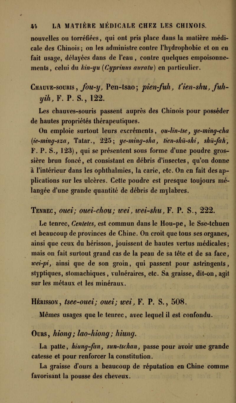 nouvelles ou torréfiées, qui ont pris place dans la matière médi- cale des Chinois ; on les administre contre l'hydrophobie et on en fait usage, délayées dans de l'eau, contre quelques empoisonne- ments, celui du kin-yu (Cyprtntts anralu) en particulier. Chauve-souris , fou-y, Pen-tsao; pien-fuh, t'ien-shu, fuh- yih,F. P. S., 122. Les chauves-souris passent auprès des Chinois pour posséder de hautes propriétés thérapeutiques. On emploie surtout leurs excréments, ou-lin-tse, ye-ming-cha (t'e-ming-sza, Tatar., 225; ye-ming-sha, tien-shiï-shi, shû-fah, F. P. S., 123), qui se présentent sous forme d'une poudre gros- sière brun foncé, et consistant en débris d'insectes, qu'on donne à l'intérieur dans les ophthalmies, la carie, etc. On en fait des ap- plications sur les ulcères. Cette poudre est presque toujours mé- langée d'une grande quantité de débris de mylabres. Tenrec, ouei; ouei-chou; wei, ivei-shu, F. P. S., 222. Le tenrec, Centetes, est commun dans le Hou-pe, le Sse-tchuen et beaucoup de provinces de Chine. On croit que tous ses organes, ainsi que ceux du hérisson, jouissent de hautes vertus médicales; mais on fait surtout grand cas de la peau de sa tête et de sa face, wei-pi, ainsi que de son groin, qui passent pour astringents, styptiques, stomachiques, vulnéraires, etc. Sa graisse, dit-on, agit sur les métaux et les minéraux. Hérisson, tsee-ouei; ouei; wei, F. P. S., 508. Mêmes usages que le tenrec, avec lequel il est confondu. Ours, hiong; lao-hiong; hiung. La patte, hiung-fan, sun-tschan, passe pour avoir une grande catesse et pour renforcer la constitution. La graisse d'ours a beaucoup de réputation en Chine comme favorisant la pousse des cheveux.