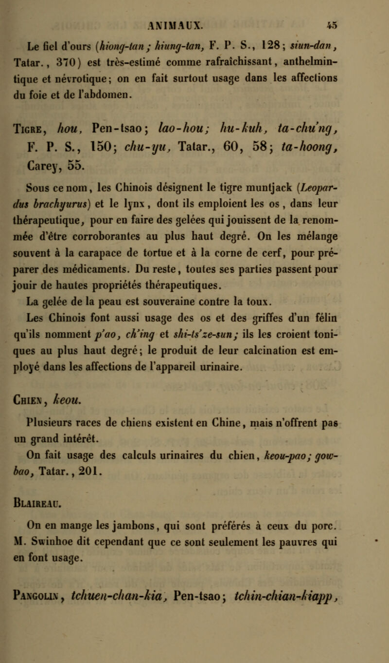 Le Gel d'ours [hiong-tan; hiung-tan, F. P. S., 128; siun-dan, Tatar., 370) est très-estimé comme rafraîchissant, anthelmin- tique et névrotique ; on en fait surtout usage dans les affections du foie et de l'abdomen. Tigre, hou, Pen-tsao; lao-hou; hu-kuh, ta-chung, F. P. S., 150; chu-yu, Tatar., 60, 58; ta-hoong, Carey, 55. Sous ce nom, les Chinois désignent le tigre muntjack (Leopar- dus brachyurus) et le lynx , dont ils emploient les os , dans leur thérapeutique, pour en faire des gelées qui jouissent de la renom- mée d'être corroborantes au plus haut degré. On les mélange souvent à la carapace de tortue et à la corne de cerf, pour pré- parer des médicaments. Du reste, toutes ses parties passent pour jouir de hautes propriétés thérapeutiques. La gelée de la peau est souveraine contre la toux. Les Chinois font aussi usage des os et des griffes d'un félin qu'ils nomment p'ao, ch'ing et shi-ts ze-sun; ils les croient toni- ques au plus haut degré; le produit de leur calcination est em- ployé dans les affections de l'appareil urinaire. Chiex, keou. Plusieurs races de chiens existent en Chine, mais n'offrent pas un grand intérêt. On fait usage des calculs urinaires du chien, keou-pao ; gow- bao, Tatar., 201. Blaireau. On en mange les jambons, qui sont préférés à ceux du porc. M. Swinhoe dit cependant que ce sont seulement les pauvres qui en font usage. Paxgolix, tcliuen-clian-kia, Pen-tsao; tchin-chian-kiapp,