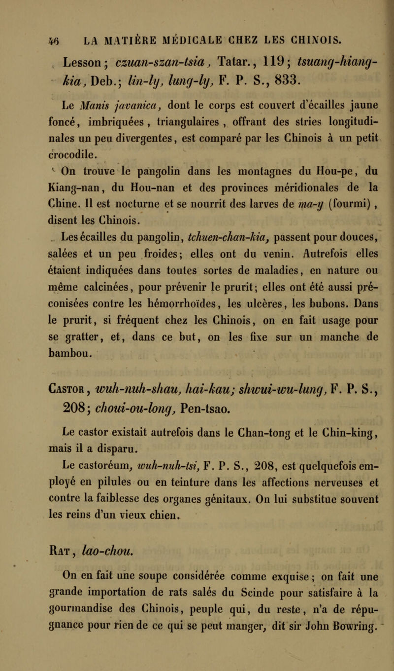 , Lesson; czuan-szan-tsia, Tatar., 119; tsuang-hiang- kia, Deb.; lin-ly, lung-ly, F. P. S., 833. Le Manis javanica, dont le corps est couvert d'écaillés jaune foncé, imbriquées , triangulaires , offrant des stries longitudi- nales un peu divergentes, est comparé par les Chinois à un petit crocodile. 1 On trouve le pangolin dans les montagnes du Hou-pe, du Kiang-nan, du Hou-nan et des provinces méridionales de la Chine. Il est nocturne et se nourrit des larves de ma-y (fourmi) , disent les Chinois. Les écailles du pangolin, tchuen-chan-kia, passent pour douces, salées et un peu froides; elles ont du venin. Autrefois elles étaient indiquées dans toutes sortes de maladies, en nature ou même calcinées, pour prévenir le prurit ; elles ont été aussi pré- conisées contre les hémorrhoïdes, les ulcères, les bubons. Dans le prurit, si fréquent chez les Chinois, on en fait usage pour se gratter, et, dans ce but, on les fixe sur un manche de bambou. Castor, wuh-nuh-shau, hai-kau; $hww-wu-lung, F. P. S., 208 ; choui-ou-long, Pen-tsao. Le castor existait autrefois dans le Chan-tong et le Chin-king, mais il a disparu. Le castoréum, wuh-nuh-tsi, F. P. S., 208, est quelquefois em- ployé en pilules ou en teinture dans les affections nerveuses et contre la faiblesse des organes génitaux. On lui substitue souvent les reins d'un vieux chien. Rat, lao-chou. On en fait une soupe considérée comme exquise ; on fait une grande importation de rats salés du Scinde pour satisfaire à la gourmandise des Chinois, peuple qui, du reste, n'a de répu- gnance pour rien de ce qui se peut manger, dit sir John Bowring.