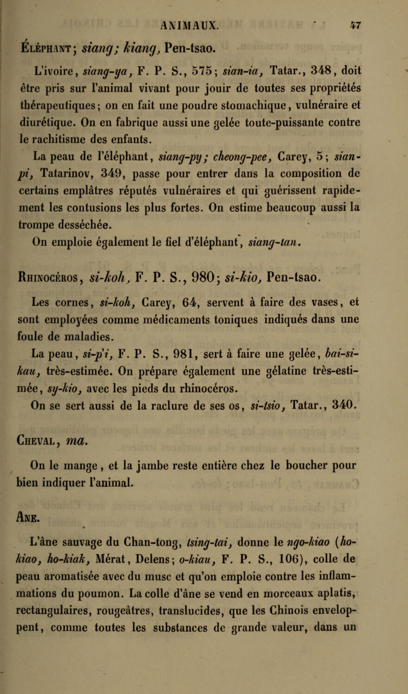 Eléphant; siang; kiang, Pen-tsao. L'ivoire, siang-ya, F. P. S., 575; sian-ia, Tatar., 348, doit être pris sur l'animal vivant pour jouir de toutes ses propriétés thérapeutiques ; on en fait une poudre stomachique, vulnéraire et diurétique. On en fabrique aussi une gelée toute-puissante contre le rachitisme des enfants. La peau de l'éléphant, siang-py; cheong-pee, Carey, 5; sian* pi} Tatarinov, 349, passe pour entrer dans la composition de certains emplâtres réputés vulnéraires et qui guérissent rapide- ment les contusions les plus fortes. On estime beaucoup aussi la trompe desséchée. On emploie également le fiel d'éléphant, siang-tan. Rhinocéros, si-koh, F. P. S., 980; si-Mo, Pen-tsao. Les cornes, si-koh, Carey, 64, servent à faire des vases, et sont employées comme médicaments toniques indiqués dans une foule de maladies. La peau, si-pi, F. P. S., 981, sert à faire une gelée, bai-si- kau, très-estimée. On prépare également une gélatine très-esti- mée, sy-kio, avec les pieds du rhinocéros. On se sert aussi de la raclure de ses os, si-tsio, Tatar., 340. Cheval, ma. On le mange, et la jambe reste entière chez le boucher pour bien indiquer l'animal. Ane. L'âne sauvage du Chan-tong, tsing-tai, donne le ngo-kiao (Ao- kiao, ho-kiak, Mérat, Delens; o-kiau, F. P. S., 106), colle de peau aromatisée avec du musc et qu'on emploie contre les inflam- mations du poumon. La colle d'âne se vend en morceaux aplatis, rectangulaires, rougeâtres, translucides, que les Chinois envelop- pent, comme toutes les substances de grande valeur, dans un