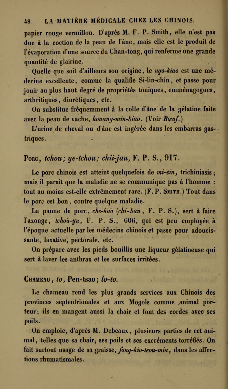 papier rouge vermillon. D'après M. F. P. Smith, elle n'est pas due à la coction de la peau de Fane, mais elle est le produit de Févaporation d'une source du Chan-tong, qui renferme une grande quantité de glairine. Quelle que soit d'ailleurs son origine, le ngo-kiao est une mé- decine excellente, comme la qualifie Si-lin-chin, et passe pour jouir au plus haut degré de propriétés toniques, emménagogues, arthritiques, diurétiques, etc. On substitue fréquemment à la colle d'àne de la gélatine faite avec la peau de vache, houang-min-kiao. (Voir Bœuf.) L'urine de cheval ou d'àne est ingérée dans les embarras gas- triques. Porc, tchou; ye-tchou; chii-jau, F. P. S., 917. Le porc chinois est atteint quelquefois de mi-sin, trichiniasis ; mais il paraît que la maladie ne se communique pas à l'homme : tout au moins est-elle extrêmement rare. (F. P. Smith.) Tout dans le porc est bon, contre quelque maladie. La panne de porc, che-kao (chi-kau, F. P. S.), sert à faire l'axonge, tchoii-yu, F. P. S., 606, qui est peu employée à l'époque actuelle par les médecins chinois et passe pour adoucis- sante, laxative, pectorale, etc. On prépare avec les pieds bouillis une liqueur gélatineuse qui sert à laver les anthrax et les surfaces irritées. Chameau, to, Pen-tsao; lo-to. Le chameau rend les plus grands services aux Chinois des provinces septentrionales et aux Mogols comme .animal por- teur; ils en mangent aussi la chair et font des cordes avec ses poils. On emploie, d'après M. Debeaux, plusieurs parties de cet ani- mal, telles que sa chair, ses poils et ses excréments torréfiés. On fait surtout usage de sa graisse, fong-kio-teou-mia, dans les affec- tions rhumatismales.