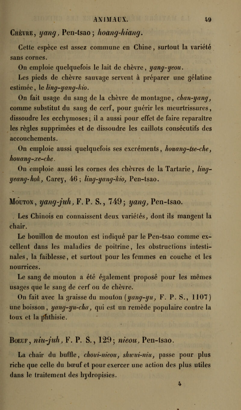 Chèvre, yang, Pen-tsao; hoang-hiang. Cette espèce est assez commune en Chine, surtout la variété sans cornes. On emploie quelquefois le lait de chèvre, yang-yeou. Les pieds de chèvre sauvage servent à préparer une gélatine estimée, le ling-yang-kio. On fait usage du sang de la chèvre de montagne, chan-yang, comme substitut du sang de cerf, pour guérir les meurtrissures, dissoudre les ecchymoses; il a aussi pour effet de faire reparaître les règles supprimées et de dissoudre les caillots consécutifs des accouchements. On emploie aussi quelquefois ses excréments, houang-tse-che, houang-xe-che, On emploie aussi les cornes des chèvres de la Tartarie, litige yeang-hok, Carey, 46; ling-yang-kio, Pen-tsao. Mouton, yang-jah, F. P. S., 749; yang, Pen-tsao. Les Chinois en connaissent deux variélés, dont ils mangent la chair. Le bouillon de mouton est indiqué par le Pen-tsao comme ex- cellent dans les maladies de poitrine, les obstructions intesti- nales , la faiblesse, et surtout pour les femmes en couche et les nourrices. Le sang de mouton a été également proposé pour les mêmes usages que le sang de cerf ou de chèvre. On fait avec la graisse du mouton [yang-yu, F. P. S., 1107) une boisson , yang-yu-cha, qui est un remède populaire contre la toux et la jïhthisie. Boeuf, niii-juh, F. P. S., 129; nieou, Pen-tsao. La chair du buffle, choui-nieou, shwui-niu, passe pour plus riche que celle du bœuf et pour exercer une action des plus utiles dans le traitement des hydropisies.
