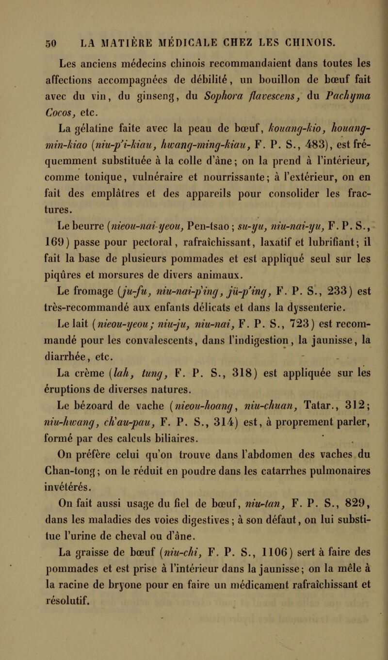 Les anciens médecins chinois recommandaient dans toutes les affections accompagnées de débilité, un bouillon de bœuf fait avec du vin, du ginseng, du Sophora flavescens, du Pachyma Cocos, etc. La gélatine faite avec la peau de bœuf, kouang-kio, houang- min-kiao (niu-p'i-Mau, hwang-ming-kiau, F. P. S., 483), est fré- quemment substituée à la colle d'àne ; on la prend à l'intérieur, comme tonique, vulnéraire et nourrissante ; à l'extérieur, on en fait des emplâtres et des appareils pour consolider les frac- tures. Le beurre (nieou-naiyeou, Pen-tsao ; su-yu, niu-nai-yu, F. P. S., 169) passe pour pectoral, rafraîchissant, laxatif et lubrifiant; il fait la base de plusieurs pommades et est appliqué seul sur les piqûres et morsures de divers animaux. Le fromage [ju-fu, niu-nai-ping, jii-p'ing, F. P. S., 233) est très-recommandé aux enfants délicats et dans la dyssenterie. Le lait (nieou-yeou; niu-ju, niu-nai, F. P. S., 723) est recom- mandé pour les convalescents, dans l'indigestion, la jaunisse, la diarrhée, etc. La crème (lah, tung, F. P. S., 318) est appliquée sur les éruptions de diverses natures. Le bézoard de vache (nieou-hoang, niu-chuan, Tatar., 312; niu-hwang, cliau-pau, F. P. S., 314) est, à proprement parler, formé par des calculs biliaires. On préfère celui qu'on trouve dans l'abdomen des vaches du Chan-tong ; on le réduit en poudre dans les catarrhes pulmonaires invétérés. On fait aussi usage du fiel de bœuf, niuAan, F. P. S., 829, dans les maladies des voies digestives ; à son défaut, on lui substi- tue l'urine de cheval ou d'ane. La graisse de bœuf (niu-chi, F. P. S., 1106) sert à faire des pommades et est prise à l'intérieur dans la jaunisse; on la mêle à la racine de bryone pour en faire un médicament rafraîchissant et résolutif.