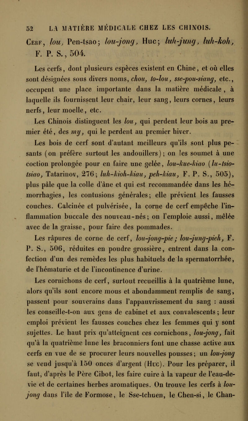 Cerf, lou, Pen-tsao; lou-jong, Hue; luh-jung, luh-koh, F. P. S., 504 Les cerfs, dont plusieurs espèces existent en Chine, et où elles sont désignées sous divers noms, chou, lo-lou, sse-pou-siang} etc., occupent une place importante dans la matière médicale , à laquelle ils fournissent leur chair, leur sang, leurs cornes, leurs nerfs, leur moelle, etc. Les Chinois distinguent les lou, qui perdent leur bois au pre- mier été, des my, qui le perdent au premier hiver. Les bois de cerf sont d'autant meilleurs qu'ils sont plus pe- sants (on préfère surtout les andouillers) ; on les soumet à une coction prolongée pour en faire une gelée, lou-kue-ktao (lu-tsio- tsiao, Tatarinov, 276; luh-kioh-kiau, peh-Mau, F. P. S., 505), plus pâle que la colle d'àne et qui est recommandée dans les hé- morrhagies, les contusions générales; elle prévient les fausses couches. Calcinée et pulvérisée, la corne de cerf empêche l'in- flammation buccale des nouveau-nés; on l'emploie aussi, mêlée avec de la graisse, pour faire des pommades. Les râpures de corne de cerf, lou-jong-pie; lou-jung-pieh, F. P. S., 506, réduites en poudre grossière, entrent dans la con- fection d'un des remèdes les plus habituels de la spermatorrhée, de l'hématurie et de l'incontinence d'urine. Les cornichons de cerf, surtout recueillis à la quatrième lune, alors qu'ils sont encore mous et abondamment remplis de sang, passent pour souverains dans l'appauvrissement du sang : aussi les conseille-t-on aux gens de cabinet et aux convalescents ; leur emploi prévient les fausses couches chez les femmes qui y sont sujettes. Le haut prix qu'atteignent ces cornichons, lou-jong, fait qu'à la quatrième lune les braconniers font une chasse active aux cerfs en vue de se procurer leurs nouvelles pousses ; un lou-jong se vend jusqu'à 150 onces d'argent (Hue). Pour les préparer, il faut, d'après le Père Cibot, les faire cuire à la vapeur de l'eau-de- vie et de certaines herbes aromatiques. On trouve les cerfs à lou- joncj dans l'ile de Formose, le Sse-tchuen, le Chen-si, le Chan-