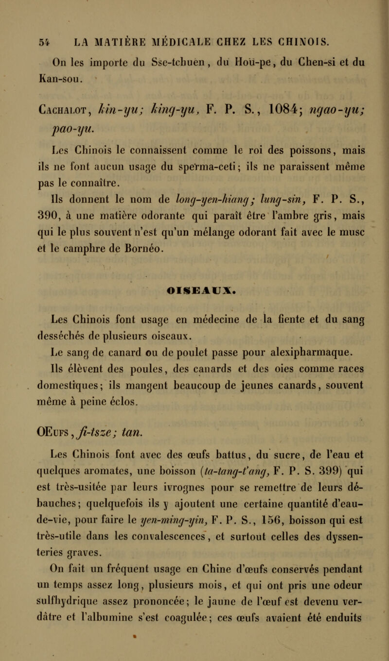 On les importe du Sse-tcbuen, du Hoiï-pe, du Chen-si et du Kan-sou. Cachalot, kin-yu; king-yu, F. P. S., 1084; ngao-iju; pao-iju. Les Chinois le connaissent comme le roi des poissons, mais ils ne font aucun usage du sperma-ceti; ils ne paraissent même pas le connaître. Ils donnent le nom de long-yen-hiang; lung-sin, F. P. S., 390, à une matière adorante qui paraît être l'ambre gris, mais qui le plus souvent n'est qu'un mélange odorant fait avec le musc et le camphre de Bornéo. OISEAUX. Les Chinois font usage en médecine de la fiente et du sang desséchés de plusieurs oiseaux. Le sang de canard ou de poulet passe pour alexipharmaque. Ils élèvent des poules, des canards et des oies comme races domestiques; ils mangent beaucoup de jeunes canards, souvent même à peine éclos. OE\jY§yJi-tsze; tan. Les Chinois font avec des œufs battus, du sucre, de l'eau et quelques aromates, une boisson (ta-tang-t'ang, F. P. S. 399) qui est très-usitée par leurs ivrognes pour se remettre de leurs dé- bauches; quelquefois ils y ajoutent une certaine quantité d'eau- de-vie, pour faire le yen-ming-yin, F. P. S., 156, boisson qui est très-utile dans les convalescences, et surtout celles des dyssen- teries graves. On fait un fréquent usage en Chine d'œufs conservés pendant un temps assez long, plusieurs mois, et qui ont pris une odeur sulfhydrique assez prononcée; le jaune de l'œuf est devenu ver- dàtre et l'albumine s'est coagulée ; ces œufs avaient été enduits