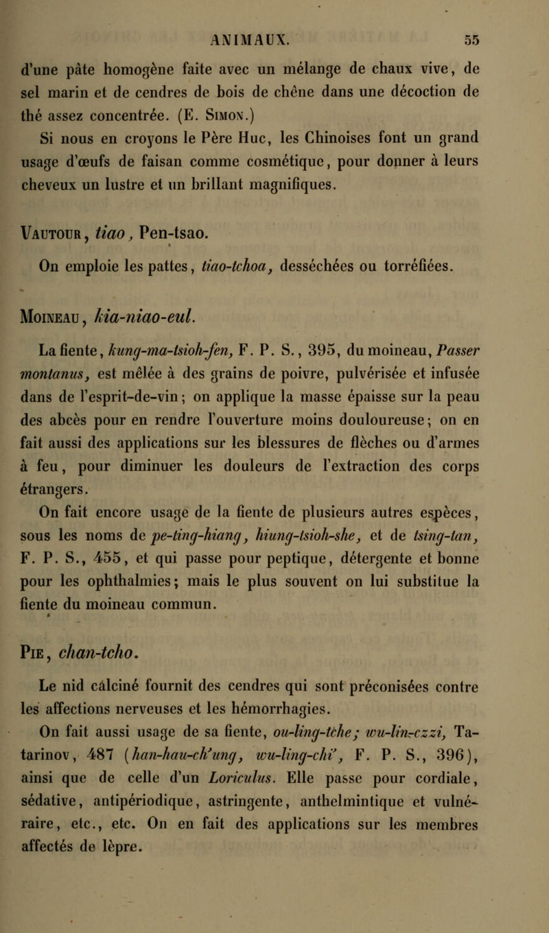 d'une pâte homogène faite avec un mélange de chaux vive, de sel marin et de cendres de bois de chêne dans une décoction de thé assez concentrée. (E. Simon.) Si nous en croyons le Père Hue, les Chinoises font un grand usage d'œufs de faisan comme cosmétique, pour donner à leurs cheveux un lustre et un brillant magnifiques. Vautour , tiao, Pen-tsao. On emploie les pattes, tiao-tchoa, desséchées ou torréfiées. Moineau , kia-niao-eul. La fiente, kung-ma-tsioh-fen, F. P. S., 395, du moineau, Passer montanuSy est mêlée à des grains de poivre, pulvérisée et infusée dans de l'esprit-de-vin ; on applique la masse épaisse sur la peau des abcès pour en rendre l'ouverture moins douloureuse ; on en fait aussi des applications sur les blessures de flèches ou d'armes à feu, pour diminuer les douleurs de l'extraction des corps étrangers. On fait encore usage de la fiente de plusieurs autres espèces, sous les noms de pe-ting-hiang, hiung-lsioh-she, et de tsing-tan, F. P. S., 455, et qui passe pour peptique, détergente et bonne pour les ophthalmies; mais le plus souvent on lui substitue la fiente du moineau commun. Pie, chan-tcho. Le nid calciné fournit des cendres qui sont préconisées contre les affections nerveuses et les hémorrhagies. On fait aussi usage de sa fiente, ou-ling-tche; wu-lirirczzi, Ta- tarinov, 487 {han-hau-ch?ung, wu-ling-chï, F. P. S., 396), ainsi que de celle d'un Loriculus. Elle passe pour cordiale, sédative, antipériodique, astringente, anthelmintique et vulné- raire, etc., etc. On en fait des applications sur les membres affectés de lèpre.