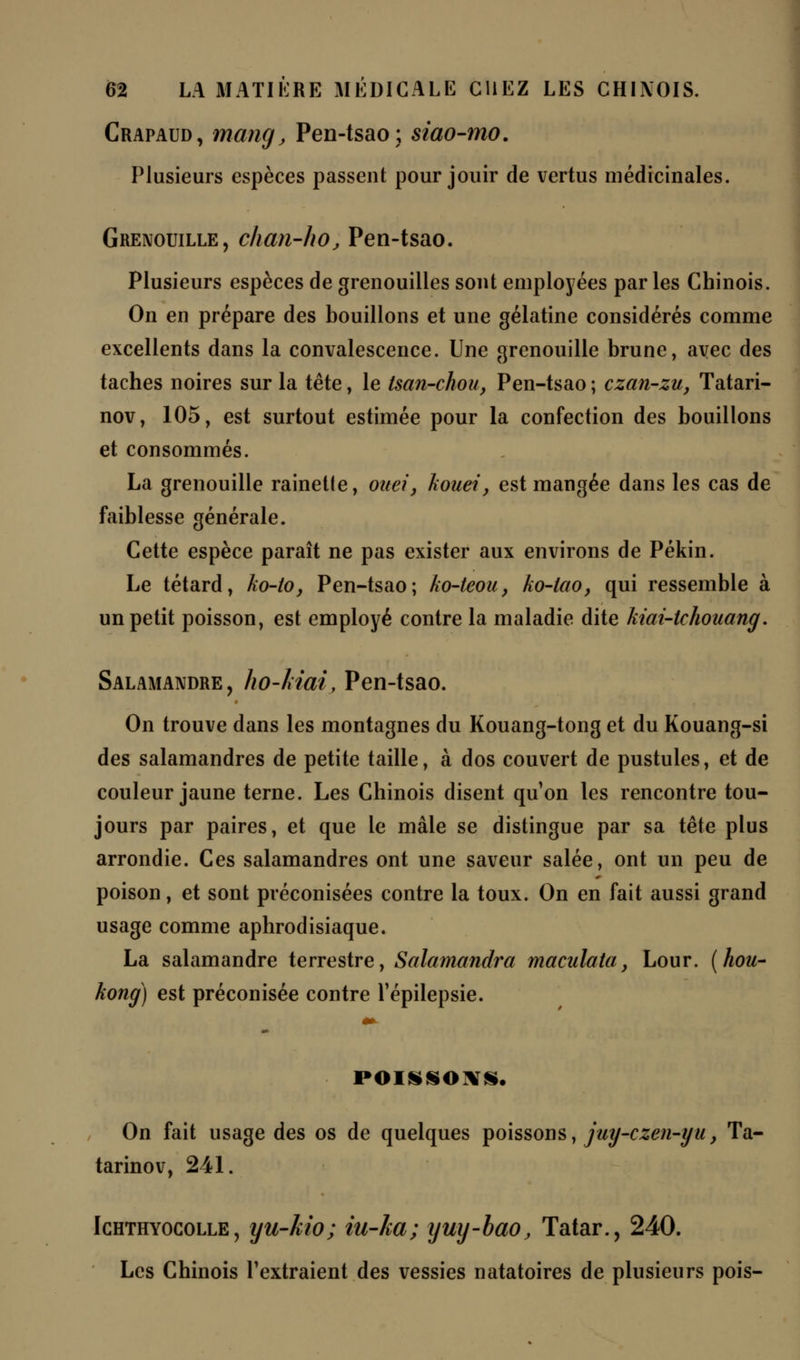 Crapaud, mang, Pen-tsao; siao-mo. Plusieurs espèces passent pour jouir de vertus médicinales. Grenouille, chan-ho, Pen-tsao. Plusieurs espèces de grenouilles sont employées parles Chinois. On en prépare des bouillons et une gélatine considérés comme excellents dans la convalescence. Une grenouille brune, avec des taches noires sur la tête, le tsan-chou, Pen-tsao ; czan-zu, Tatari- nov, 105, est surtout estimée pour la confection des bouillons et consommés. La grenouille rainette, oitei, kouei, est mangée dans les cas de faiblesse générale. Cette espèce paraît ne pas exister aux environs de Pékin. Le têtard, ko-to, Pen-tsao; ko-teou, ko-lao, qui ressemble à un petit poisson, est employé contre la maladie dite kiai-tchouang. Salamandre, ho-ldai, Pen-tsao. On trouve dans les montagnes du Kouang-tong et du Kouang-si des salamandres de petite taille, à dos couvert de pustules, et de couleur jaune terne. Les Chinois disent qu'on les rencontre tou- jours par paires, et que le mâle se distingue par sa tête plus arrondie. Ces salamandres ont une saveur salée, ont un peu de poison, et sont préconisées contre la toux. On en fait aussi grand usage comme aphrodisiaque. La salamandre terrestre, Salamandra maculata} Lour. (hou- kong) est préconisée contre l'épilepsie. POISSONS. On fait usage des os de quelques poissons, juy-czen-iju, Ta- tarinov, 241. Ichthyocolle , yu-Mo ; iu-ka; yuy-bao, Tatar., 240. Les Chinois l'extraient des vessies natatoires de plusieurs pois-