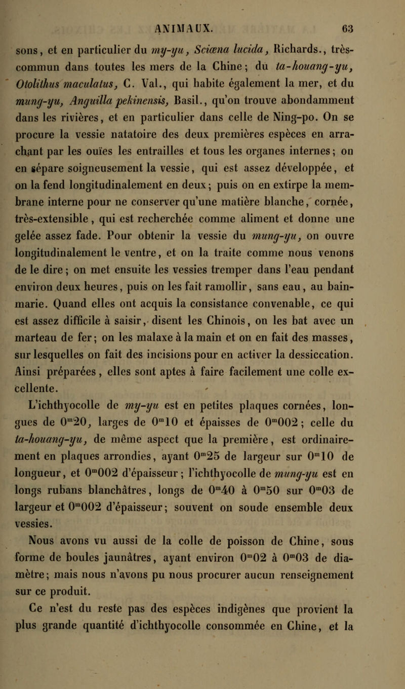 sons, et en particulier du my-yu} Sciœna lucida, Richards., très- commun dans toutes les mers de la Chine ; du ta-houang-yu, Otolithus maculatus, C. Val., qui habite également la mer, et du mung-yu, Anguilla pekinensis, Basil., qu'on trouve abondamment dans les rivières, et en particulier dans celle de Ning-po. On se procure la vessie natatoire des deux premières espèces en arra- chant par les ouïes les entrailles et tous les organes internes; on en sépare soigneusement la vessie, qui est assez développée, et on la fend longitudinalement en deux ; puis on en extirpe la mem- brane interne pour ne conserver qu'une matière blanche, cornée, très-extensible, qui est recherchée comme aliment et donne une gelée assez fade. Pour obtenir la vessie du mung-yu, on ouvre longitudinalement le ventre, et on la traite comme nous venons de le dire ; on met ensuite les vessies tremper dans l'eau pendant environ deux heures, puis on les fait ramollir, sans eau, au bain- marie. Quand elles ont acquis la consistance convenable, ce qui est assez difficile à saisir, disent les Chinois, on les bat avec un marteau de fer ; on les malaxe à la main et on en fait des masses, sur lesquelles on fait des incisions pour en activer la dessiccation. Ainsi préparées, elles sont aptes à faire facilement une colle ex- cellente. L'ichthyocolle de my-yu est en petites plaques cornées, lon- gues de 0m20,, larges de 0m10 et épaisses de 0m002 ; celle du la-houang-yu, de même aspect que la première, est ordinaire- ment en plaques arrondies, ayant 0m25 de largeur sur 0m10 de longueur, et 0m002 d'épaisseur; l'ichthyocolle de mung-yu est en longs rubans blanchâtres, longs de 0m40 à 0m50 sur 0m03 de largeur et 0m002 d'épaisseur ; souvent on soude ensemble deux vessies. Nous avons vu aussi de la colle de poisson de Chine, sous forme de boules jaunâtres, ayant environ 0m02 à 0m03 de dia- mètre ; mais nous n'avons pu nous procurer aucun renseignement sur ce produit. Ce n'est du reste pas des espèces indigènes que provient la plus grande quantité d'ichthyocolle consommée en Chine, et la