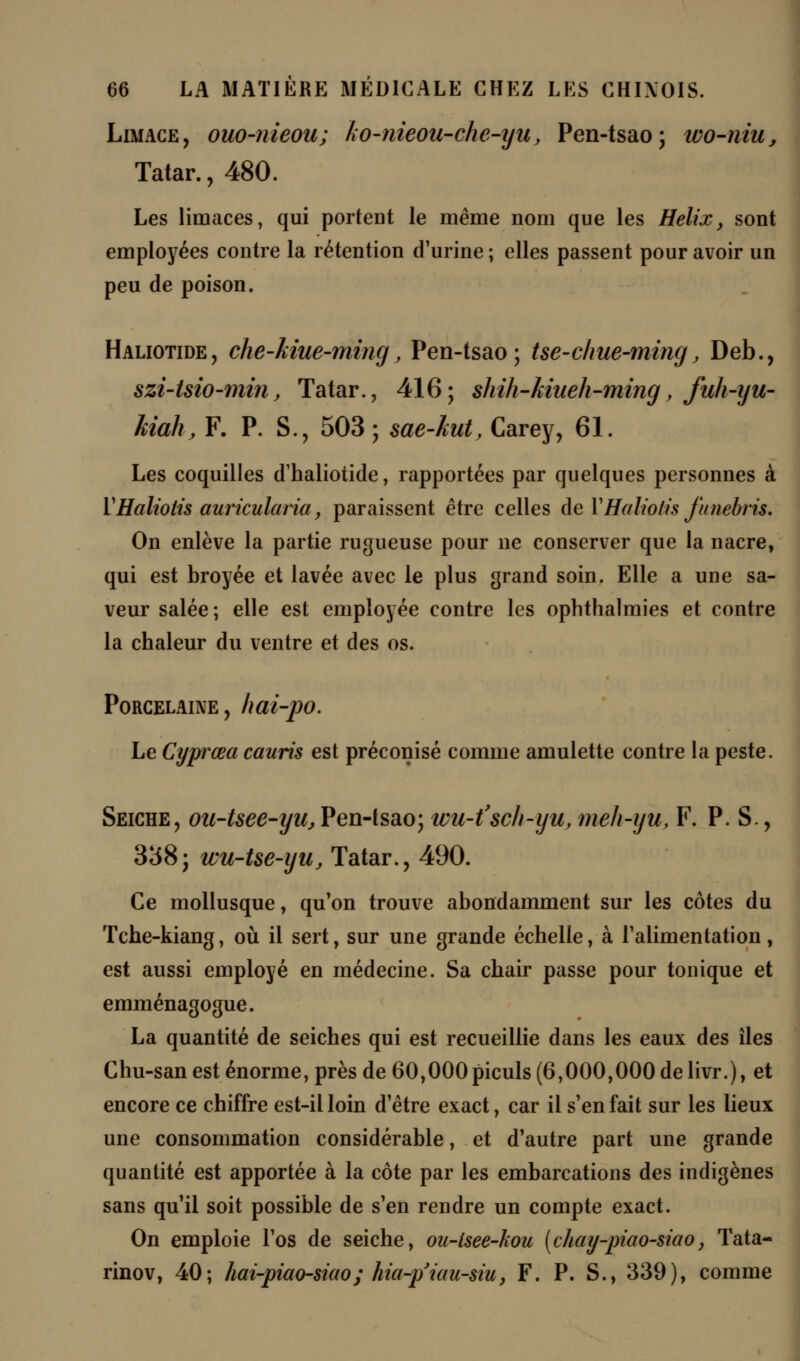 Limage, ouo-nieou; ko-nieou-che-iju, Pen-tsao; ivo-niu, Tatar., 480. Les limaces, qui portent le même nom que les Hélix, sont employées contre la rétention d'urine; elles passent pour avoir un peu de poison. Haliotide, che-Mue-ming, Pen-tsao; tse-clme-ming, Deb., szi-tsio-min, Tatar., 416; shih-kiueh-ming, fuh-yu- hiahy F. P. S., 503; sae-hut, Carey, 61. Les coquilles d'haliotide, rapportées par quelques personnes à YHaliotis auricularia, paraissent être celles deVHalwtis funebris. On enlève la partie rugueuse pour ne conserver que la nacre, qui est broyée et lavée avec le plus grand soin. Elle a une sa- veur salée ; elle est employée contre les ophthalmies et contre la chaleur du ventre et des os. Porcelaine, hai-po. Le Cyprœa cauris est préconisé comme amulette contre la peste. Seiche, ou-tsee-yu, Pen-tsao; wu-t'sch-yu, meh-yu, F. P. S., 338; wu-tse-yu, Tatar., 490. Ce mollusque, qu'on trouve abondamment sur les côtes du Tche-kiang, où il sert, sur une grande échelle, à l'alimentation, est aussi employé en médecine. Sa chair passe pour tonique et emménagogue. La quantité de seiches qui est recueillie dans les eaux des îles Chu-san est énorme, près de 60,000 piculs (6,000,000 de livr.), et encore ce chiffre est-il loin d'être exact, car il s'en fait sur les lieux une consommation considérable, et d'autre part une grande quantité est apportée à la côte par les embarcations des indigènes sans qu il soit possible de s'en rendre un compte exact. On emploie l'os de seiche, ou-lsee-kou [chay-piao-siao, Tata- rinov, 40; hai-piao-siao; hia-p'ûtu-siu, F. P. S., 339), comme