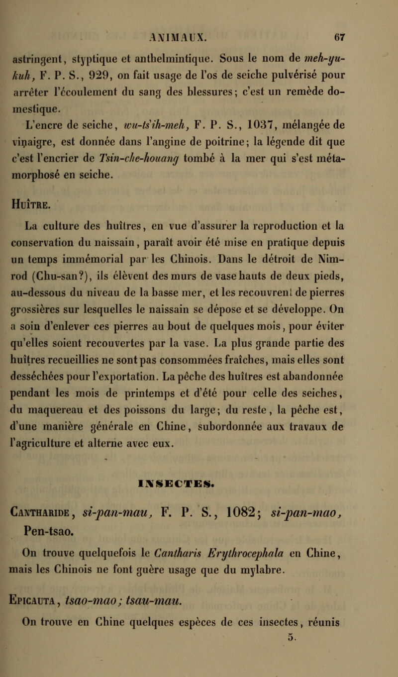 astringent, styptique et anthelmintique. Sous le nom de meh-yu- kuh, F. P. S., 929, on fait usage de l'os de seiche pulvérisé pour arrêter l'écoulement du sang des blessures ; c'est un remède do- mestique. L'encre de seiche, wu-tsih-meh, F. P. S., 1037, mélangée de vinaigre, est donnée dans l'angine de poitrine; la légende dit que c'est l'encrier de Tsin-che-houang tombé à la mer qui s'est méta- morphosé en seiche. Huître. La culture des huîtres, en vue d'assurer la reproduction et la conservation du naissain, paraît avoir été mise en pratique depuis un temps immémorial par les Chinois. Dans le détroit de Nim- rod (Chu-san?), ils élèvent des murs de vase hauts de deux pieds, au-dessous du niveau de la basse mer, et les recouvrenl de pierres grossières sur lesquelles le naissain se dépose et se développe. On a soin d'enlever ces pierres au bout de quelques mois, pour éviter qu'elles soient recouvertes par la vase. La plus grande partie des huîtres recueillies ne sont pas consommées fraîches, mais elles sont desséchées pour l'exportation. La pêche des huîtres est abandonnée pendant les mois de printemps et d'été pour celle des seiches, du maquereau et des poissons du large; du reste, la pêche est, d'une manière générale en Chine, subordonnée aux travaux de l'agriculture et alterne avec eux. INSECTES. Cantharide, si-pan-mau, F. P. S., 1082; si-pan-mao, Pen-tsao. On trouve quelquefois le Cantharis Erythrocephala en Chine, mais les Chinois ne font guère usage que du mylabre. Epicauta, tsao-mao ; tsau-mau. On trouve en Chine quelques espèces de ces insectes, réunis 5.