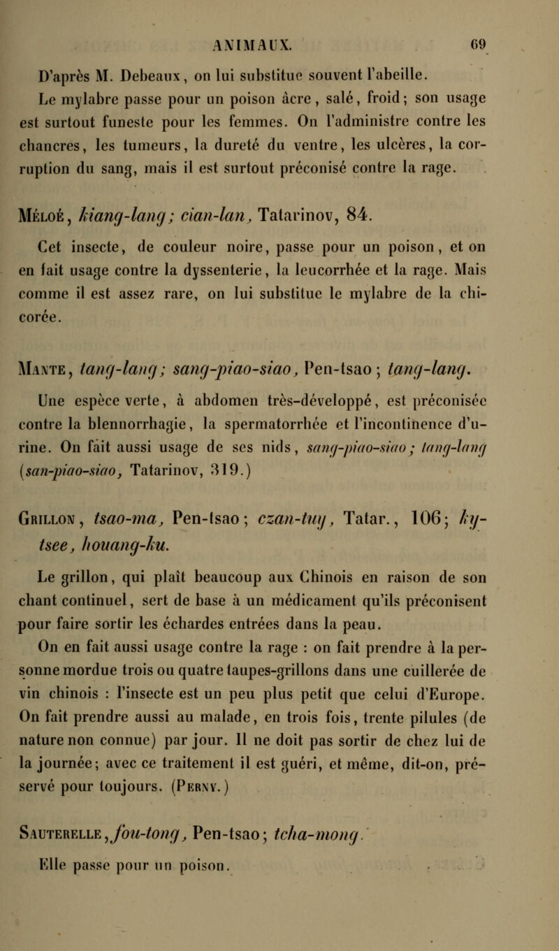 D'après M. Debeaux, on lui substitue souvent l'abeille. Le mylabre passe pour un poison acre, salé, froid ; son usage est surtout funeste pour les femmes. On l'administre contre les chancres, les tumeurs, la dureté du ventre, les ulcères, la cor- ruption du sang, mais il est surtout préconisé contre la rage. Méloé, kiang-lang ; cian-lan, Tatarinov, 84. Cet insecte, de couleur noire, passe pour un poison, et on en fait usage contre la dyssenterie, la leucorrhée et la rage. Mais comme il est assez rare, on lui substitue le mylabre de la chi- corée. Mante, tang-lang; sang-piao-siao, Pen-tsao ; tang-lang. Une espèce verte, à abdomen très-développé, est préconisée contre la blennorrhagie, la spermatorrhée et l'incontinence d'u- rine. On fait aussi usage de ses nids, sang-piao-siao ; lang-lanc/ (san-piao-siao, Tatarinov, 319.) Grillon, tsao-ma, Pen-tsao; czan-tuy, Tatar., 106; hy- Uee, houang-ku. Le grillon, qui plaît beaucoup aux Chinois en raison de son chant continuel, sert de base à un médicament qu'ils préconisent pour faire sortir les échardes entrées dans la peau. On en fait aussi usage contre la rage : on fait prendre à la per- sonne mordue trois ou quatre taupes-grillons dans une cuillerée de vin chinois : l'insecte est un peu plus petit que celui d'Europe. On fait prendre aussi au malade, en trois fois, trente pilules (de nature non connue) par jour. Il ne doit pas sortir de chez lui de la journée; avec ce traitement il est guéri, et même, dit-on, pré- servé pour toujours. (Perny. ) Sauterelle9Jbu-tong, Pen-tsao; tcha-mong. Klle passe pour un poison.