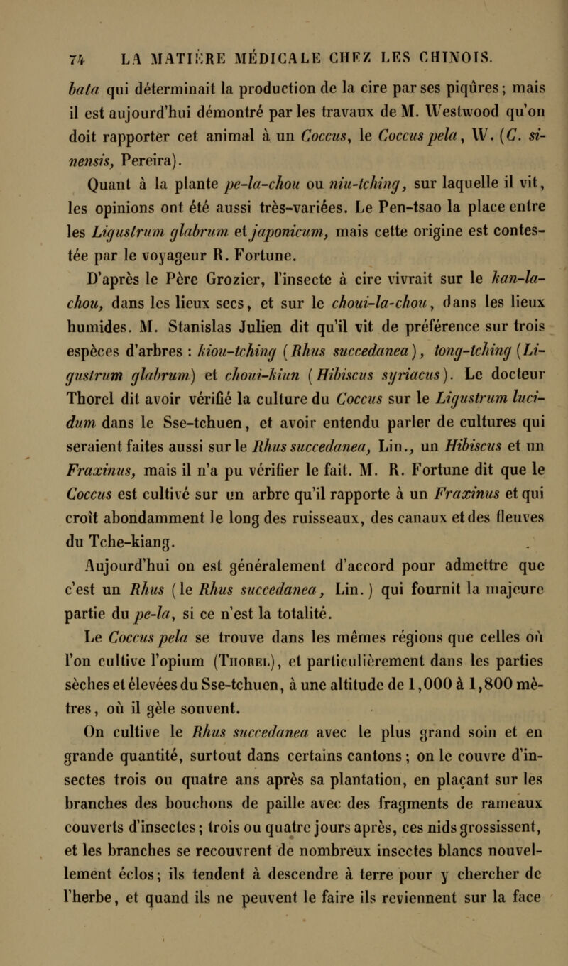 bâta qui déterminait la production de la cire par ses piqûres; mais il est aujourd'hui démontré par les travaux de M. Westwood qu'on doit rapporter cet animal à un Coccus y le Coccuspela, W. (C. si- nensis, Pereira). Quant à la plante pe-la-chou ou niu-tching, sur laquelle il vit, les opinions ont été aussi très-variées. Le Pen-tsao la place entre les Ligustrum glabrum etjaponicum, mais cette origine est contes- tée par le voyageur R. Fortune. D'après le Père Grozier, l'insecte à cire vivrait sur le kan-la- chou, dans les lieux secs, et sur le choui-la-chou, dans les lieux humides. M. Stanislas Julien dit qu'il vit de préférence sur trois espèces d'arbres : hiou-tching (Rhus succedanea), tong-tching (Li- gustrum glabrum) et choui-Mun [Hibiscus syriacus). Le docteur Thorel dit avoir vérifié la culture du Coccus sur le Ligustrum luci- dum dans le Sse-tchuen, et avoir entendu parler de cultures qui seraient faites aussi sur le Rhus succedanea, Lin., un Hibiscus et un Fraxinus, mais il n'a pu vérifier le fait. M. R. Fortune dit que le Coccus est cultivé sur un arbre qu'il rapporte à un Fraxinus et qui croît abondamment le long des ruisseaux, des canaux et des fleuves du Tche-kiang. Aujourd'hui on est généralement d'accord pour admettre que c'est un Rhus (le Rhus succedanea, Lin. ) qui fournit la majeure partie du pe-lay si ce n'est la totalité. Le Coccus pela se trouve dans les mêmes régions que celles où Ton cultive l'opium (Thorel), et particulièrement dans les parties sèches et élevées du Sse-tchuen, à une altitude de 1,000 à 1,800 mè- tres, où il gèle souvent. On cultive le Rhus succedanea avec le plus grand soin et en grande quantité, surtout dans certains cantons ; on le couvre d'in- sectes trois ou quatre ans après sa plantation, en plaçant sur les branches des bouchons de paille avec des fragments de rameaux couverts d'insectes ; trois ou quatre jours après, ces nids grossissent, et les branches se recouvrent de nombreux insectes blancs nouvel- lement éclos ; ils tendent à descendre à terre pour y chercher de l'herbe, et quand ils ne peuvent le faire ils reviennent sur la face
