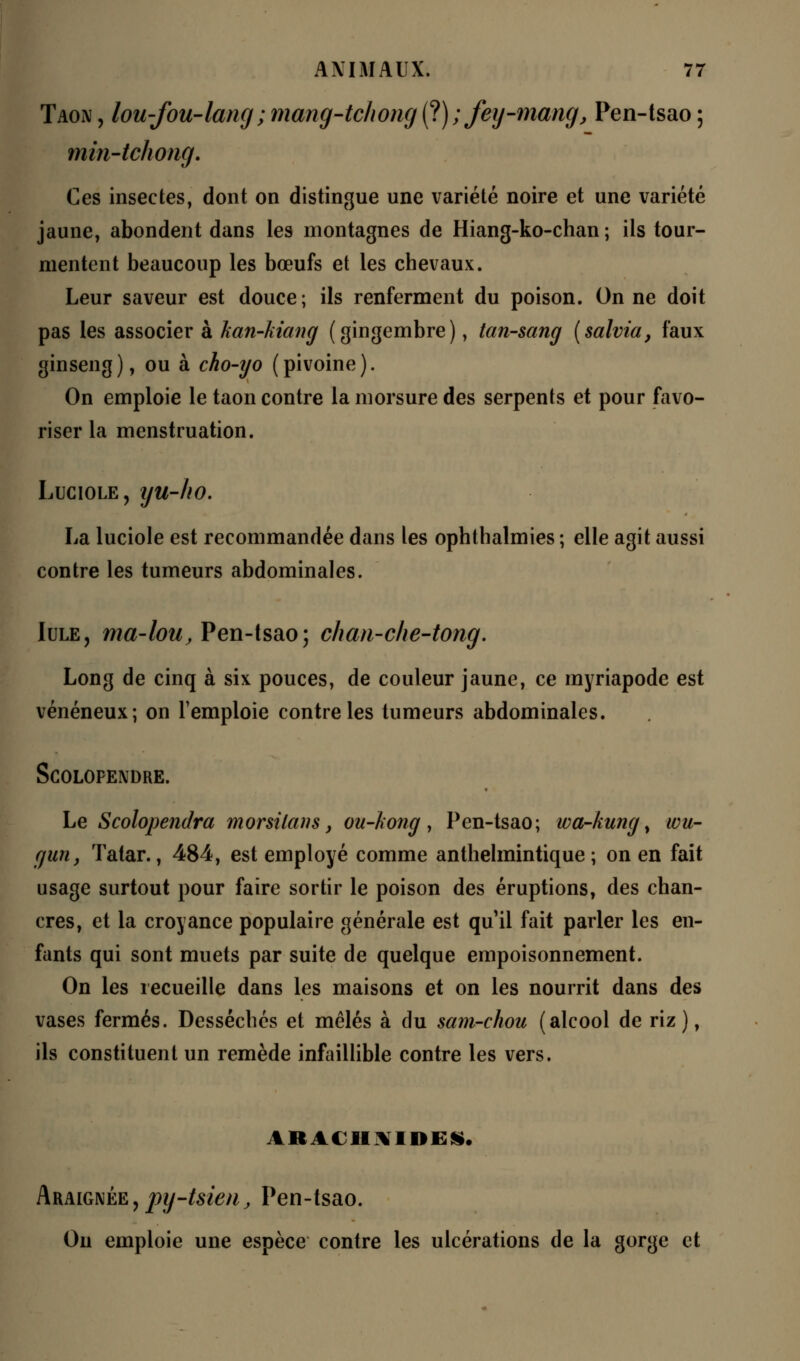 Taon , lou-fou-lang ; mang-tchong (t);fey-mang, Pen-tsao ; min-tchong. Ces insectes, dont on distingue une variété noire et une variété jaune, abondent dans les montagnes de Hiang-ko-chan ; ils tour- mentent beaucoup les bœufs et les chevaux. Leur saveur est douce; ils renferment du poison. On ne doit pas les associer à han-kiang (gingembre), tan-sang (salvia, faux ginseng), ou à cho-yo (pivoine). On emploie le taon contre la morsure des serpents et pour favo- riser la menstruation. Luciole, iju-ho. La luciole est recommandée dans les ophthalmies ; elle agit aussi contre les tumeurs abdominales. Iule, ma-lou, Pen-tsao; chan-che-tong. Long de cinq à six pouces, de couleur jaune, ce myriapode est vénéneux; on l'emploie contre les tumeurs abdominales. Scolopendre. Le Scolopendra morsilans, ou-kong , Pen-tsao ; wa-kung, wu- guriy Tatar., 484, est employé comme anthelmintique ; on en fait usage surtout pour faire sortir le poison des éruptions, des chan- cres, et la croyance populaire générale est qu il fait parler les en- fants qui sont muets par suite de quelque empoisonnement. On les recueille dans les maisons et on les nourrit dans des vases fermés. Desséchés et mêlés à du sam-chou (alcool de riz), ils constituent un remède infaillible contre les vers. ARACHNIDES. Araignée,pg-tsien, Pen-tsao. On emploie une espèce contre les ulcérations de la gorge et