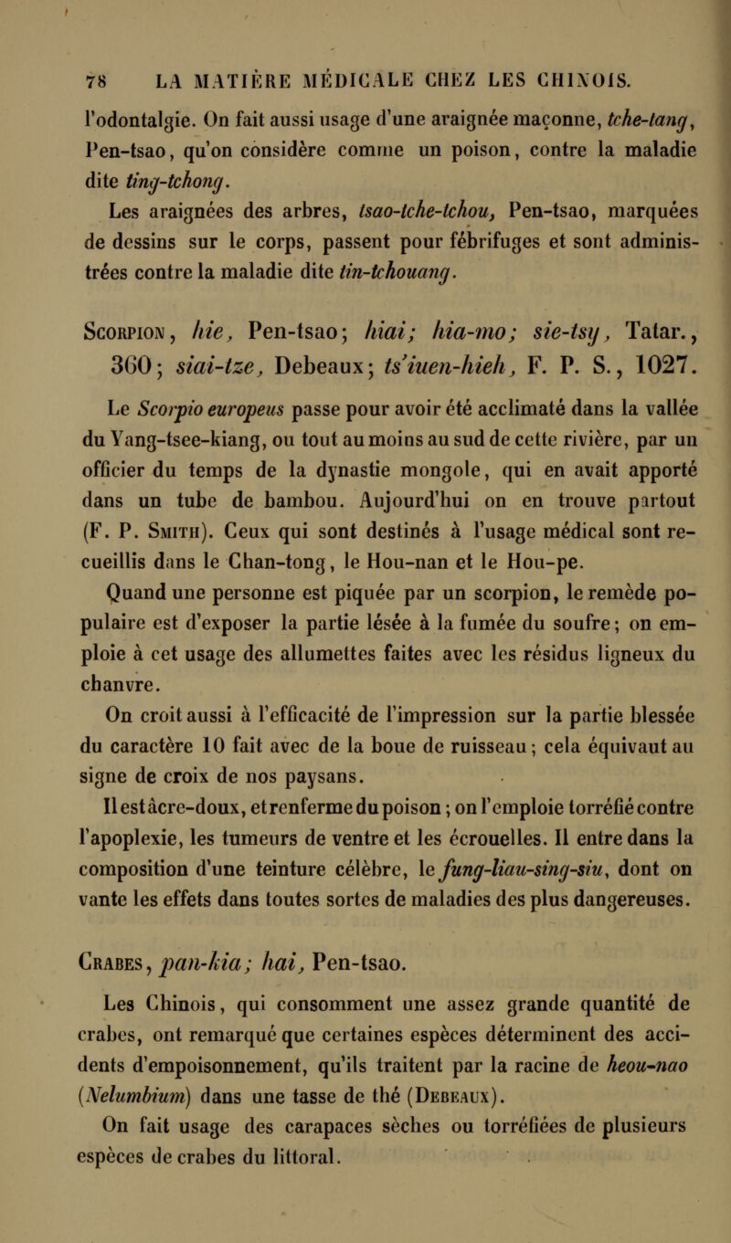 l'odontalgie. On fait aussi usage d'une araignée maçonne, tche-tang, Pen-tsao, qu'on considère comme un poison, contre la maladie dite ting-tchong. Les araignées des arbres, tsao-tche-tchou, Pen-tsao, marquées de dessins sur le corps, passent pour fébrifuges et sont adminis- trées contre la maladie dite tin-tchouang. Scorpion, kie, Pen-tsao; hiai; hia-mo; sie-tsy, Tatar., 360; siai-tze, Debeaux; tsiuen-hieh, F. P. S., 1027. Le Scorpio europeus passe pour avoir été acclimaté dans la vallée du Yang-tsee-kiang, ou tout au moins au sud de cette rivière, par un officier du temps de la dynastie mongole, qui en avait apporté dans un tube de bambou. Aujourd'hui on en trouve partout (F. P. Smith). Ceux qui sont destinés à l'usage médical sont re- cueillis dans le Chan-tong, le Hou-nan et le Hou-pe. Quand une personne est piquée par un scorpion, le remède po- pulaire est d'exposer la partie lésée à la fumée du soufre ; on em- ploie à cet usage des allumettes faites avec les résidus ligneux du chanvre. On croit aussi à l'efficacité de l'impression sur la partie blessée du caractère 10 fait avec de la boue de ruisseau; cela équivaut au signe de croix de nos paysans. Ilestâcre-doux, et renferme du poison ; onl'emploie torréfié contre l'apoplexie, les tumeurs de ventre et les écrouelles. Il entre dans la composition d'une teinture célèbre, le fung-liau-sing-siu, dont on vante les effets dans toutes sortes de maladies des plus dangereuses. Crabes, pan-Ida; liai, Pen-tsao. Les Chinois, qui consomment une assez grande quantité de crabes, ont remarqué que certaines espèces déterminent des acci- dents d'empoisonnement, qu'ils traitent par la racine de heou-nao (Nelumbium) dans une tasse de thé (Debeaux). On fait usage des carapaces sèches ou torréfiées de plusieurs espèces de crabes du littoral.