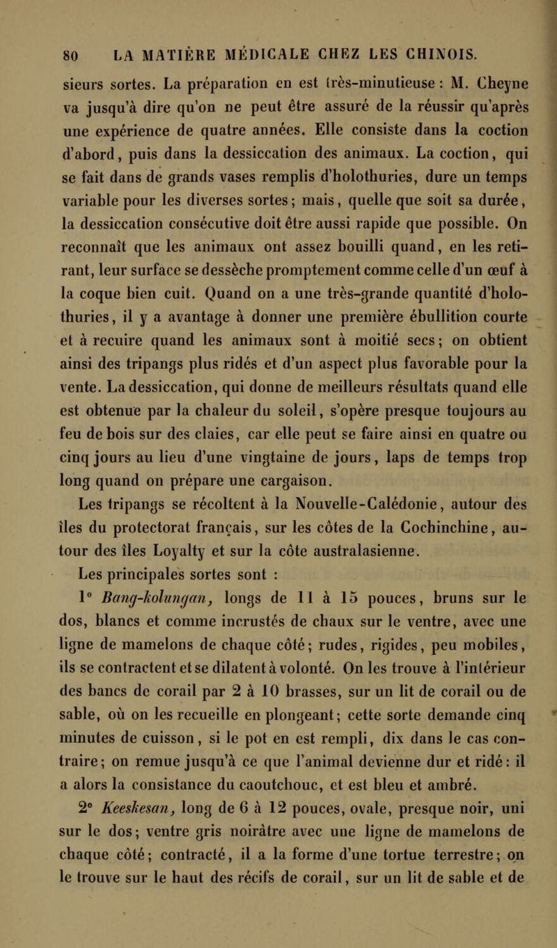 sieurs sortes. La préparation en est (rès-minutieuse : M. Cheyne va jusqu'à dire qu'on ne peut être assuré de la réussir qu'après une expérience de quatre années. Elle consiste dans la coction d'abord, puis dans la dessiccation des animaux. La coction, qui se fait dans de grands vases remplis d'holothuries, dure un temps variable pour les diverses sortes ; mais, quelle que soit sa durée, la dessiccation consécutive doit être aussi rapide que possible. On reconnaît que les animaux ont assez bouilli quand, en les reti- rant, leur surface se dessèche promptement comme celle d'un œuf à la coque bien cuit. Quand on a une très-grande quantité d'holo- thuries , il y a avantage à donner une première ébullition courte et à recuire quand les animaux sont à moitié secs ; on obtient ainsi des tripangs plus ridés et d'un aspect plus favorable pour la vente. La dessiccation, qui donne de meilleurs résultats quand elle est obtenue par la chaleur du soleil, s'opère presque toujours au feu de bois sur des claies, car elle peut se faire ainsi en quatre ou cinq jours au lieu d'une vingtaine de jours, laps de temps trop long quand on prépare une cargaison. Les tripangs se récoltent à la Nouvelle-Calédonie, autour des iles du protectorat français, sur les côtes de la Cochinchine, au- tour des îles Loyalty et sur la côte australasienne. Les principales sortes sont : 1° Bang-kolungan, longs de II à 15 pouces, bruns sur le dos, blancs et comme incrustés de chaux sur le ventre, avec une ligne de mamelons de chaque côté; rudes, rigides, peu mobiles, ils se contractent et se dilatent à volonté. On les trouve à l'inlérieur des bancs de corail par 2 à 10 brasses, sur un lit de corail ou de sable, où on les recueille en plongeant; cette sorte demande cinq minutes de cuisson, si le pot en est rempli, dix dans le cas con- traire; on remue jusqu'à ce que l'animal devienne dur et ridé: il a alors la consistance du caoutchouc, et est bleu et ambré. 2° Keesliesan, long de 6 à 12 pouces, ovale, presque noir, uni sur le dos ; ventre gris noirâtre avec une ligne de mamelons de chaque côté ; contracté, il a la forme d'une tortue terrestre ; on le trouve sur le haut des récifs de corail, sur un lit de sable et de