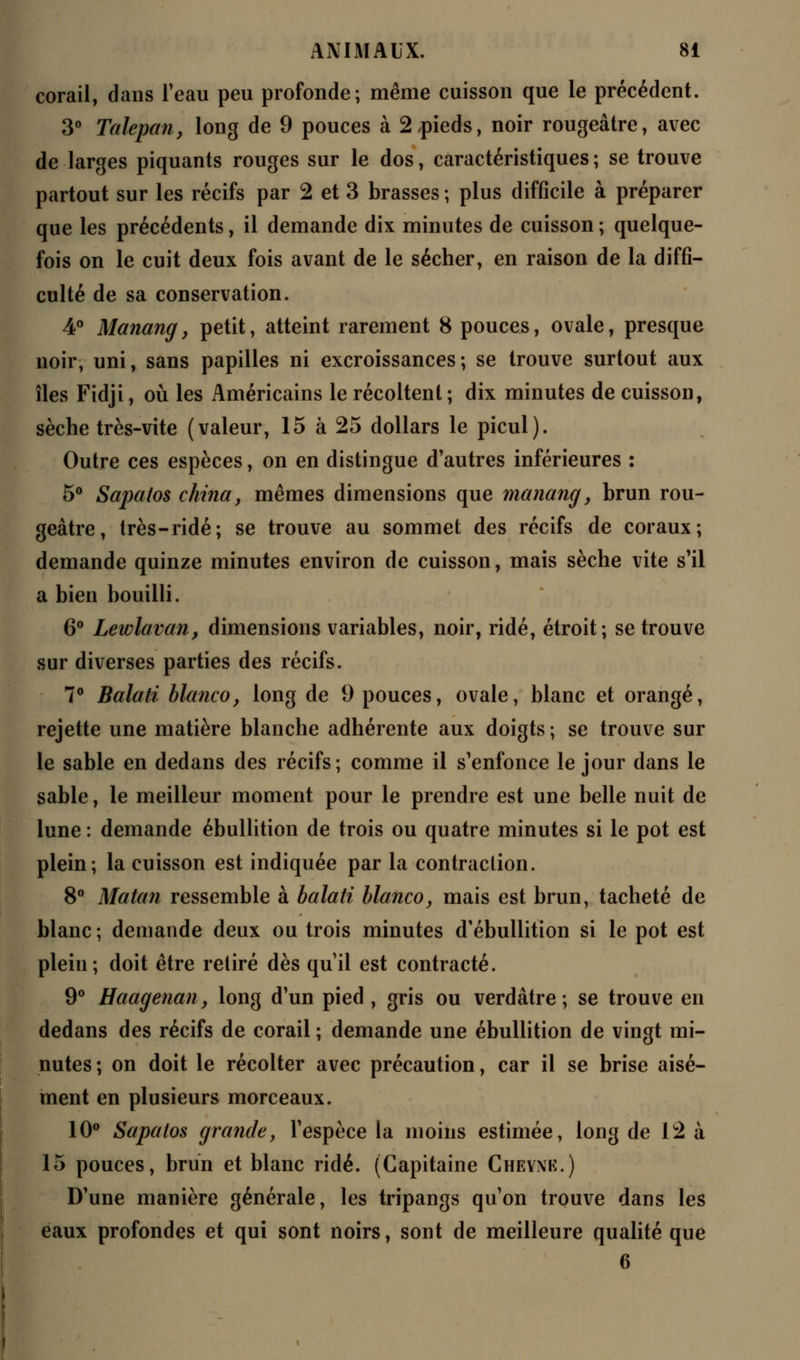 corail, dans l'eau peu profonde; même cuisson que le précédent. 3° Talepan, long de 9 pouces à 2,pieds, noir rougeâtre, avec de larges piquants rouges sur le dos, caractéristiques ; se trouve partout sur les récifs par 2 et 3 brasses ; plus difficile à préparer que les précédents, il demande dix minutes de cuisson ; quelque- fois on le cuit deux fois avant de le sécher, en raison de la diffi- culté de sa conservation. 4° Manang, petit, atteint rarement 8 pouces, ovale, presque noir, uni, sans papilles ni excroissances; se trouve surtout aux îles Fidji, où les Américains le récoltent; dix minutes de cuisson, sèche très-vite (valeur, 15 à 25 dollars le picul). Outre ces espèces, on en distingue d'autres inférieures : 5° Sapatos china, mêmes dimensions que manang, brun rou- geâtre, très-ridé; se trouve au sommet des récifs de coraux; demande quinze minutes environ de cuisson, mais sèche vite s'il a bien bouilli. 6° Lewlavan, dimensions variables, noir, ridé, étroit; se trouve sur diverses parties des récifs. 7° Balati blanco, long de 9 pouces, ovale, blanc et orangé, rejette une matière blanche adhérente aux doigts ; se trouve sur le sable en dedans des récifs; comme il s'enfonce le jour dans le sable, le meilleur moment pour le prendre est une belle nuit de lune : demande ébullition de trois ou quatre minutes si le pot est plein; la cuisson est indiquée par la contraction. 8° Matan ressemble à balati blanco, mais est brun, tacheté de blanc; demande deux ou trois minutes d'ébullition si le pot est plein; doit être retiré dès qu'il est contracté. 9° Haagenan, long d'un pied, gris ou verdâtre ; se trouve en dedans des récifs de corail ; demande une ébullition de vingt mi- nutes ; on doit le récolter avec précaution, car il se brise aisé- ment en plusieurs morceaux. 10° Sapatos grande, l'espèce la moins estimée, long de 12 à 15 pouces, brun et blanc ridé. (Capitaine Cheynk.) D'une manière générale, les tripangs qu'on trouve dans les eaux profondes et qui sont noirs, sont de meilleure qualité que 6