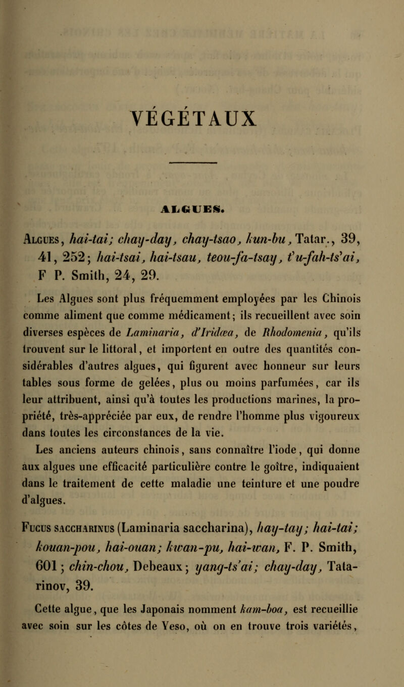 VEGETAUX ALGUES. Algues, hai-tai; chay-day, chay-Uao, kun-bu, Tatar., 39, 41, 252; hai-tsaij hai-Uau, teou-fa-tsay, fu-fah-tëai, F P. Smith, 24, 29. Les Algues sont plus fréquemment employées par les Chinois comme aliment que comme médicament ; ils recueillent avec soin diverses espèces de Laminaria, d'Iridœa, de Rhodomenia, qu'ils trouvent sur le littoral, et importent en outre des quantités con- sidérables d'autres algues, qui figurent avec honneur sur leurs tables sous forme de gelées, plus ou moins parfumées, car ils leur attribuent, ainsi qu'à toutes les productions marines, la pro- priété, très-appréciée par eux, de rendre l'homme plus vigoureux dans toutes les circonstances de la vie. Les anciens auteurs chinois, sans connaître l'iode, qui donne aux algues une efficacité particulière contre le goitre, indiquaient dans le traitement de cette maladie une teinture et une poudre d'algues. Fucus SAGGHARiNus (Laminaria saccharina), hay-tay; hai-tai; kouan-pou, hai-ouan; kwan-pu, hai-wan, F. P. Smith, 601 ; chin-choiij Debeaux ; yang-tsai; chay-day, Tata- rinov, 39. Cette algue, que les Japonais nomment kam-boa, est recueillie avec soin sur les côtes de Yeso, où on en trouve trois variétés,