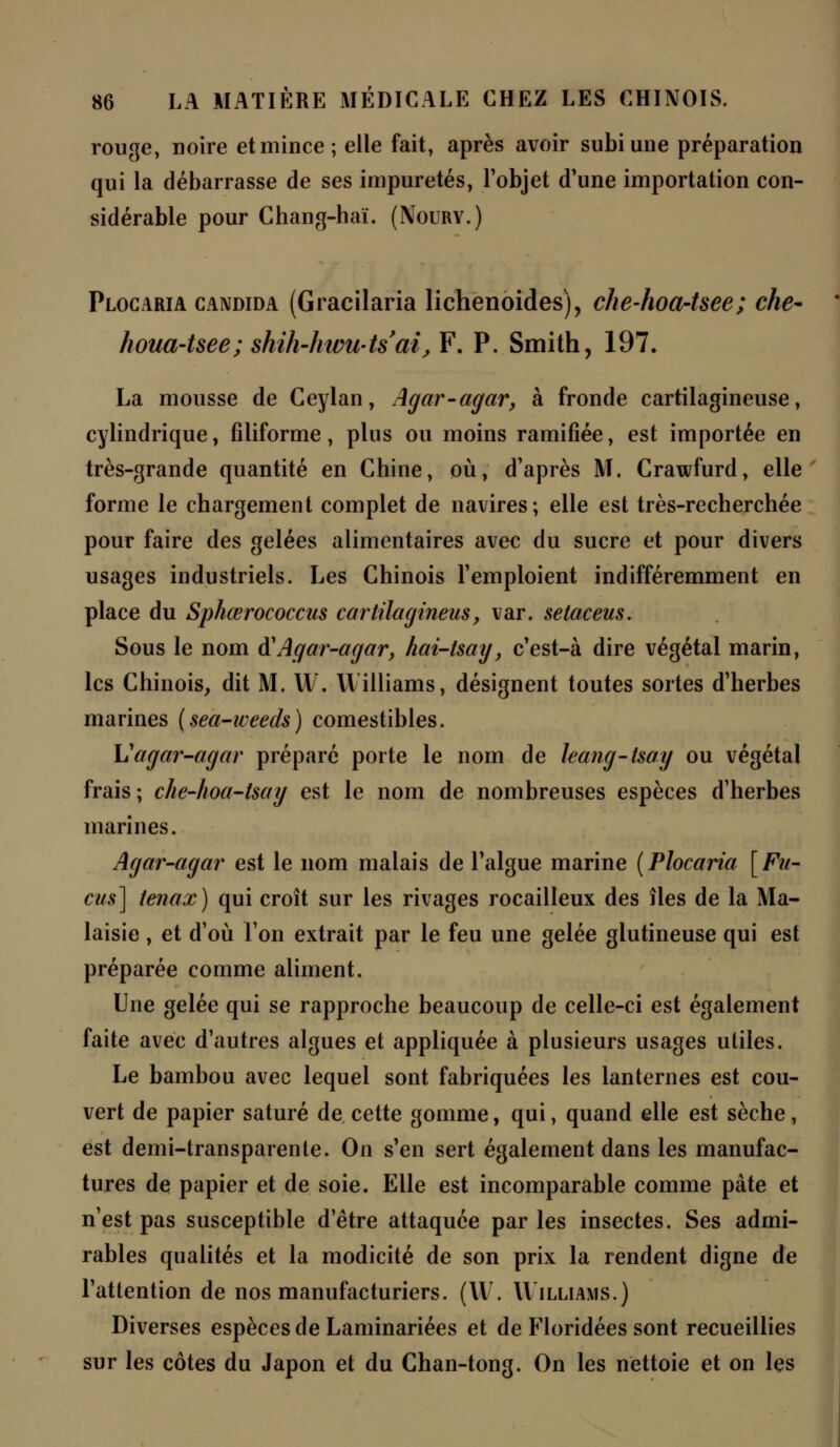 rouge, noire et mince; elle fait, après avoir subi une préparation qui la débarrasse de ses impuretés, l'objet d'une importation con- sidérable pour Chang-haï. (Noury.) Plocaria candida (Gracilaria lichenoides), che-hoa~tsee; che- houa-tsee; shih-htvU'ts'ai, F. P. Smith, 197. La mousse de Ceylan, Agar-agar, à fronde cartilagineuse, cylindrique, filiforme, plus ou moins ramifiée, est importée en très-grande quantité en Chine, où, d'après M. Crawfurd, elle forme le chargement complet de navires; elle est très-recherchée pour faire des gelées alimentaires avec du sucre et pour divers usages industriels. Les Chinois l'emploient indifféremment en place du Sphœrococcus cartilagineus, var. setaceus. Sous le nom à1 Agar-agar, hai-tsay, c'est-à dire végétal marin, les Chinois, dit M. W. Williams, désignent toutes sortes d'herbes marines (sea-weeds) comestibles. Vagar-agar préparé porte le nom de leang-tsay ou végétal frais ; che-hoa-tsay est le nom de nombreuses espèces d'herbes marines. Agar-agar est le nom malais de l'algue marine (Plocaria [Fu- cus] tenax) qui croît sur les rivages rocailleux des îles de la Ma- laisie , et d'où l'on extrait par le feu une gelée glutineuse qui est préparée comme aliment. Une gelée qui se rapproche beaucoup de celle-ci est également faite avec d'autres algues et appliquée à plusieurs usages utiles. Le bambou avec lequel sont fabriquées les lanternes est cou- vert de papier saturé de cette gomme, qui, quand elle est sèche, est demi-transparente. On s'en sert également dans les manufac- tures de papier et de soie. Elle est incomparable comme pâte et n'est pas susceptible d'être attaquée par les insectes. Ses admi- rables qualités et la modicité de son prix la rendent digne de l'attention de nos manufacturiers. (W. Williams.) Diverses espèces de Laminariées et de Floridées sont recueillies sur les côtes du Japon et du Chan-tong. On les nettoie et on les