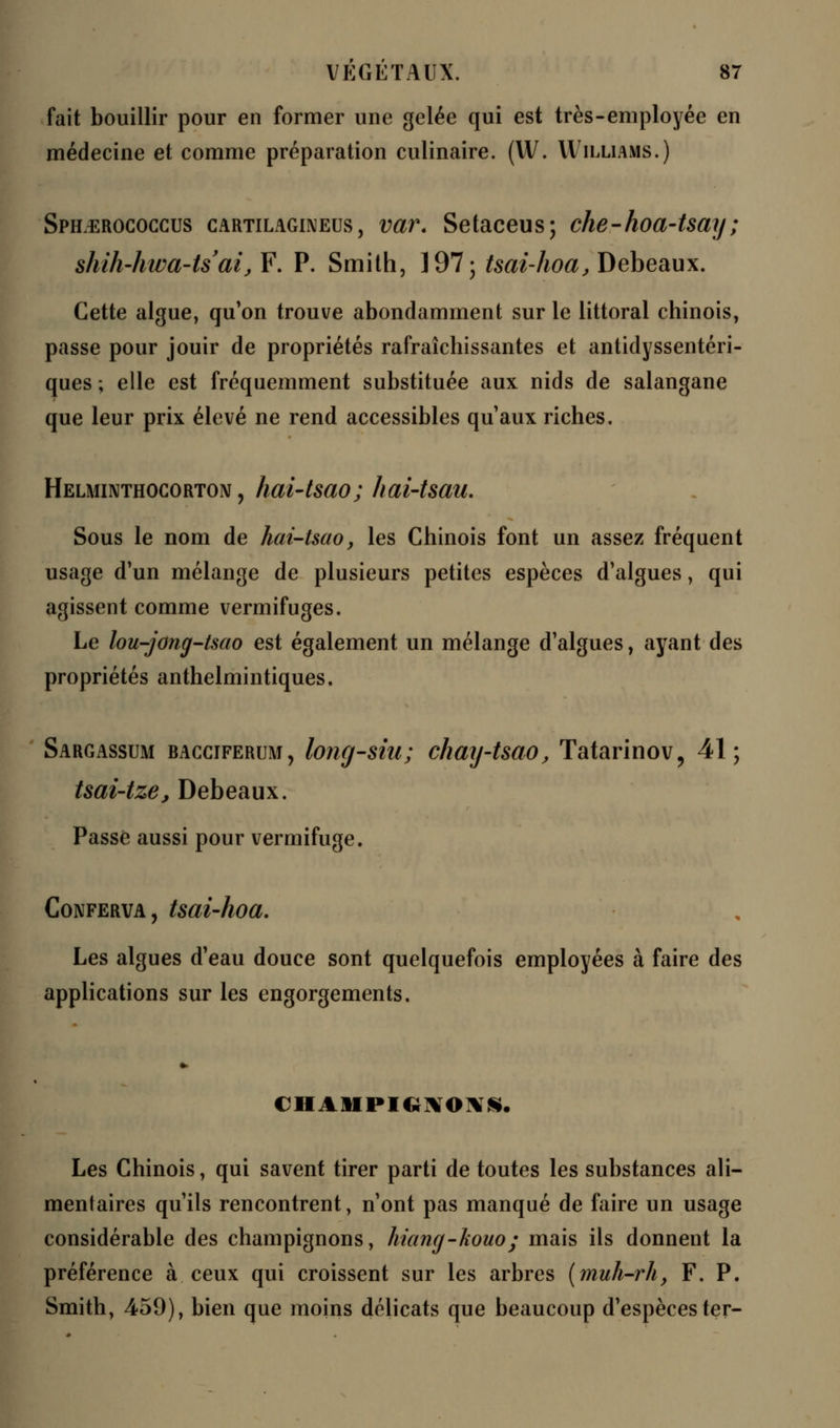 fait bouillir pour en former une gelée qui est très-employée en médecine et comme préparation culinaire. (W. Williams.) Sph^rococcus cartilagineus, var. Setaceus; che-hoa-tsay; shih'hwa-ts'aijF. P. Smith, 197; tsai-hoa, Debeaux. Cette algue, qu'on trouve abondamment sur le littoral chinois, passe pour jouir de propriétés rafraîchissantes et antidyssentéri- ques ; elle est fréquemment substituée aux nids de salangane que leur prix élevé ne rend accessibles qu'aux riches. Helminthocorton , hai-tsao; hai-tsau. Sous le nom de hai-tsao, les Chinois font un assez fréquent usage d'un mélange de plusieurs petites espèces d'algues, qui agissent comme vermifuges. Le lou-jong-tsao est également un mélange d'algues, ayant des propriétés anthelmintiques. Sargassum bacciferum, long-siii; chay-tsao, Tatarinov, 41; tsai-tze, Debeaux. Passe aussi pour vermifuge. Conferva, tsai-hoa. Les algues d'eau douce sont quelquefois employées à faire des applications sur les engorgements. cil a ni» h;**»**. Les Chinois, qui savent tirer parti de toutes les substances ali- mentaires qu'ils rencontrent, n'ont pas manqué de faire un usage considérable des champignons, hiang-kouo; mais ils donnent la préférence à ceux qui croissent sur les arbres (muh-rh, F. P. Smith, 459), bien que moins délicats que beaucoup d'espèces ter-