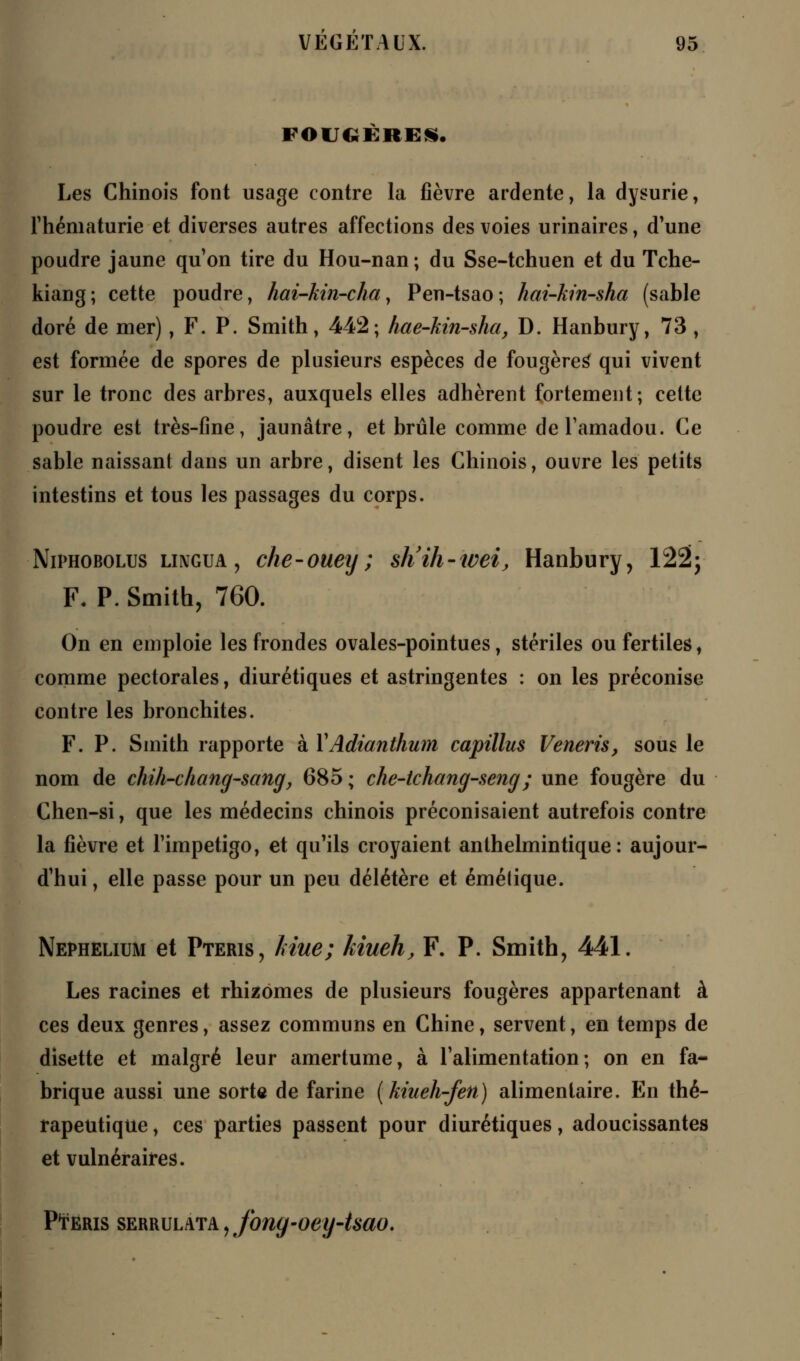 FOUGERES. Les Chinois font usage contre la fièvre ardente, la dysurie, Fhématurie et diverses autres affections des voies urinaires, d'une poudre jaune qu'on tire du Hou-nan; du Sse-tchuen et du Tche- kiang; cette poudre, hai-kin-chay Pen-tsao; hat-kin-sha (sable doré de mer), F. P. Smith, 442; hae-kin-sha, D. Hanbury, 73 , est formée de spores de plusieurs espèces de fougères qui vivent sur le tronc des arbres, auxquels elles adhèrent fortement; cette poudre est très-fine, jaunâtre, et brûle comme de l'amadou. Ce sable naissant dans un arbre, disent les Chinois, ouvre les petits intestins et tous les passages du corps. Niphobolus lingua , che-ouey ; sh'ih-wei, Hanbury, 122; F. P. Smith, 760. On en emploie les frondes ovales-pointues, stériles ou fertiles, comme pectorales, diurétiques et astringentes : on les préconise contre les bronchites. F. P. Smith rapporte à VAdianthum capillus Veneris, sous le nom de chih-chang-sang, 685 ; che-tchang-seng; une fougère du Chen-si, que les médecins chinois préconisaient autrefois contre la fièvre et l'impétigo, et qu'ils croyaient anthelmintique : aujour- d'hui , elle passe pour un peu délétère et émétique. Nephelium et Pteris, Mue; kiueh, F. P. Smith, 441. Les racines et rhizomes de plusieurs fougères appartenant à ces deux genres, assez communs en Chine, servent, en temps de disette et malgré leur amertume, à l'alimentation; on en fa- brique aussi une sorte de farine (kiueh-fen) alimentaire. En thé- rapeutique , ces parties passent pour diurétiques, adoucissantes et vulnéraires. PtERis serrulata , fony-oey-isao.