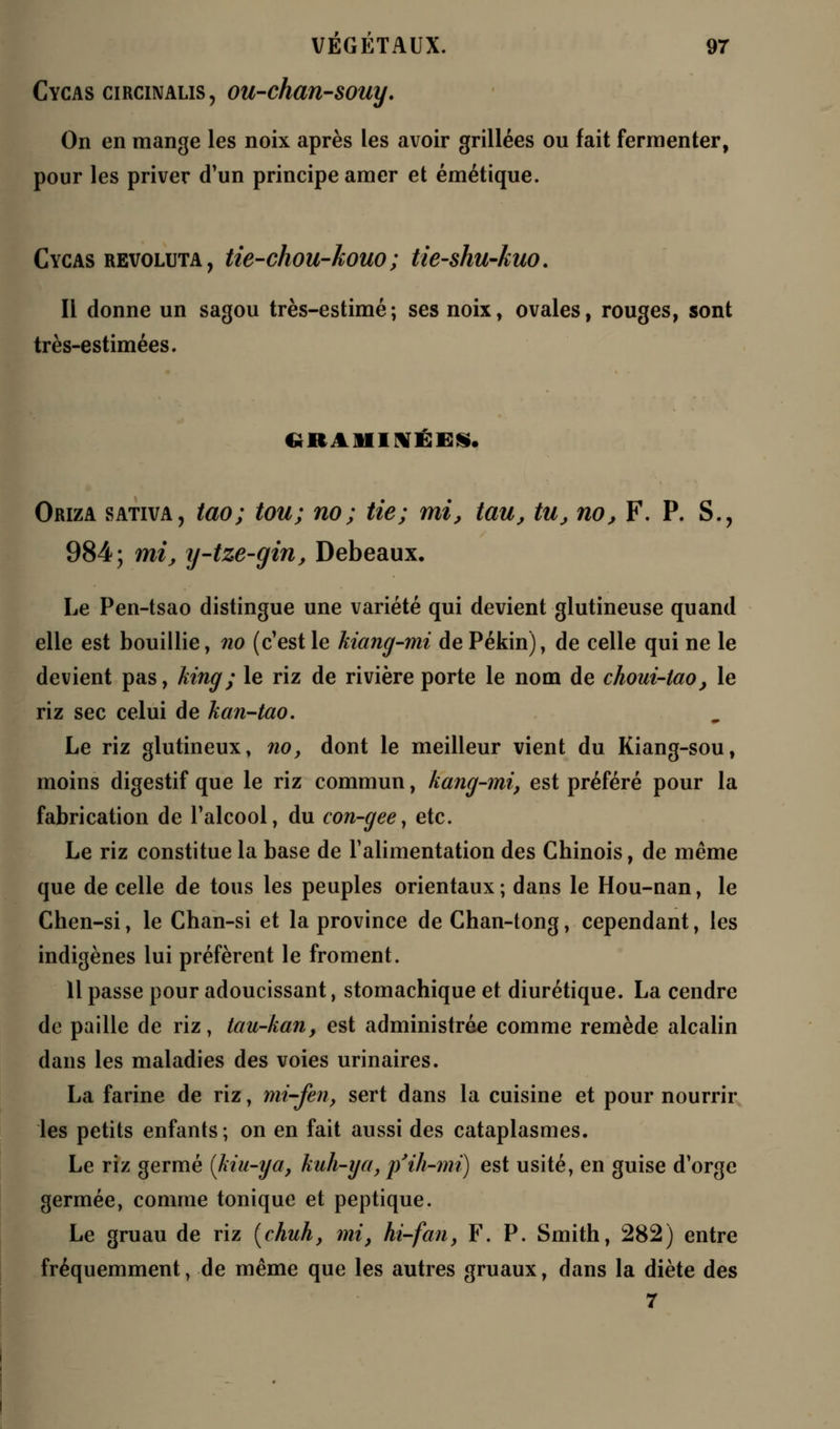 Cycas circinalis, ou-chan-souy. On en mange les noix après les avoir grillées ou fait fermenter, pour les priver d'un principe amer et émétique. Cycas revoluta , tie-chou-kouo ; tie-shu-kuo. Il donne un sagou très-estimé; ses noix, ovales, rouges, sont très-estimées. GRAMINÉES. Oriza sativa, tao; tou; no; tie; mi, tau, tu, no, F. P. S., 984; mi, y-tze-gin, Debeaux. Le Pen-tsao distingue une variété qui devient glutineuse quand elle est bouillie, no (c'est le kiang-mi de Pékin), de celle qui ne le devient pas, king; le riz de rivière porte le nom de choui-tao, le riz sec celui de kan-tao. Le riz glutineux, no, dont le meilleur vient du Kiang-sou, moins digestif que le riz commun, kang-mi, est préféré pour la fabrication de l'alcool, du con-geey etc. Le riz constitue la base de l'alimentation des Chinois, de même que de celle de tous les peuples orientaux; dans le Hou-nan, le Chen-si, le Chan-si et la province de Chan-tong, cependant, les indigènes lui préfèrent le froment. 11 passe pour adoucissant, stomachique et diurétique. La cendre de paille de riz, tau-kan, est administrée comme remède alcalin dans les maladies des voies urinaires. La farine de riz, mi-fen, sert dans la cuisine et pour nourrir les petits enfants; on en fait aussi des cataplasmes. Le riz germé [kiu-ya, kuh-ya, p'ih-mi) est usité, en guise d'orge germée, comme tonique et peptique. Le gruau de riz [chuh, mi, hi-fan, F. P. Smith, 282) entre fréquemment, de même que les autres gruaux, dans la diète des 7