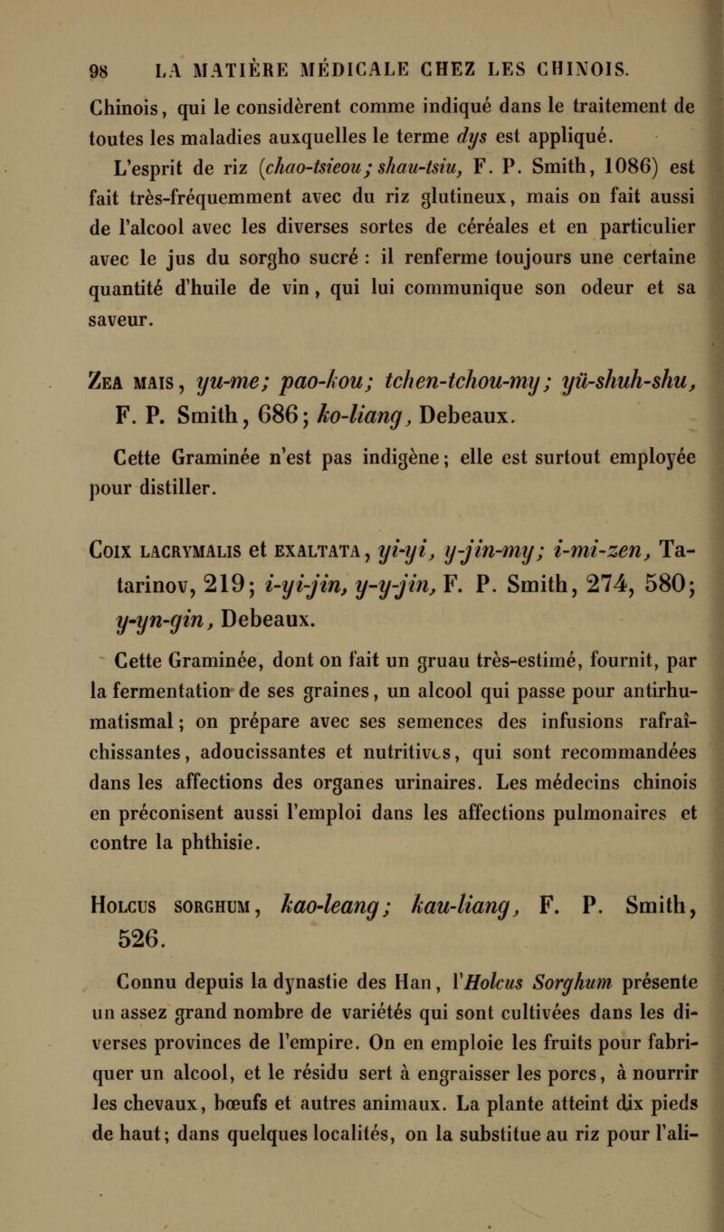 Chinois, qui le considèrent comme indiqué dans le traitement de toutes les maladies auxquelles le terme dys est appliqué. L'esprit de riz (chao-tsieou;shau-tsiu, F. P. Smith, 1086) est fait très-fréquemment avec du riz glutineux, mais on fait aussi de l'alcool avec les diverses sortes de céréales et en particulier avec le jus du sorgho sucré : il renferme toujours une certaine quantité d'huile de vin, qui lui communique son odeur et sa saveur. Zea mais, yu-me; pao-kou; tchen~tchou-my ; yû-shuh~shu, F. P. Smith, 686; ko-liang, Debeaux. Cette Graminée n'est pas indigène; elle est surtout employée pour distiller. Coix lacrymalis et exaltata , yi-yi, y-jin-my; i-mi-zen, Ta- tarinov, 219; i-yi-jin, y-y-jin, F. P. Smith, 274, 580; y-yn-gin, Debeaux. Cette Graminée, dont on fait un gruau très-estimé, fournit, par la fermentation de ses graines, un alcool qui passe pour antirhu- matismal ; on prépare avec ses semences des infusions rafraî- chissantes, adoucissantes et nutritives, qui sont recommandées dans les affections des organes urinaires. Les médecins chinois en préconisent aussi l'emploi dans les affections pulmonaires et contre la phthisie. Holcus sorghum, kao-leang; kau-liang, F. P. Smith, 526. Connu depuis la dynastie des Han, Y Holcus Sorghum présente un assez grand nombre de variétés qui sont cultivées dans les di- verses provinces de l'empire. On en emploie les fruits pour fabri- quer un alcool, et le résidu sert à engraisser les porcs, à nourrir les chevaux, bœufs et autres animaux. La plante atteint dix pieds de haut; dans quelques localités, on la substitue au riz pour l'ali-