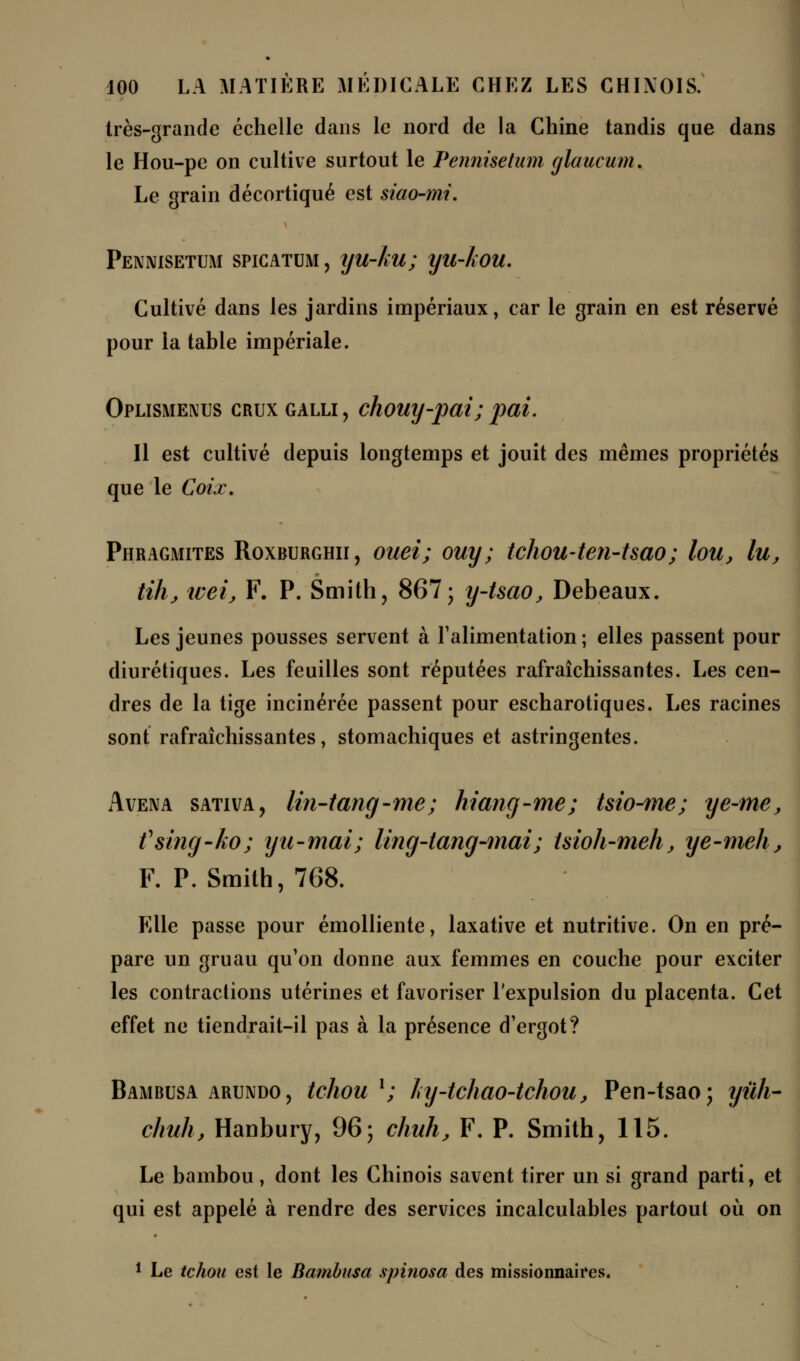 très-grande échelle dans le nord de la Chine tandis que dans le Hou-pe on cultive surtout le Pennisetum glaucum. Le grain décortiqué est siao-?m. Pennisetum spicatum, yu-ku; yu-kou. Cultivé dans les jardins impériaux, car le grain en est réservé pour la table impériale. Oplismenus crux galli , chouy-pai; pai. Il est cultivé depuis longtemps et jouit des mêmes propriétés que le Coix. Phragmites Roxburghii, ouei; ouy; tchou-ten-tsao; lou, lu, tihj wei, F. P. Smith, 867; y-tsao, Debeaux. Les jeunes pousses servent à l'alimentation ; elles passent pour diurétiques. Les feuilles sont réputées rafraîchissantes. Les cen- dres de la tige incinérée passent pour escharotiques. Les racines sont rafraîchissantes, stomachiques et astringentes. Avena sativa, lin-tang-me; hiang-me; tsio-me; ye-me, fsing-ko; yu-mai; ling-tang-mai; tsioh-meh, ye-meh, F. P. Smith, 768. Elle passe pour émolliente, laxative et nutritive. On en pré- pare un gruau qu'on donne aux femmes en couche pour exciter les contractions utérines et favoriser l'expulsion du placenta. Cet effet ne tiendrait-il pas à la présence d'ergot? Bambusa arundo, tchou1; hy-tcliao-tchou, Pen-tsao; yûh- chuh, Hanbury, 96; chuh, F. P. Smith, 115. Le bambou, dont les Chinois savent tirer un si grand parti, et qui est appelé à rendre des services incalculables partout où on 1 Le tchou est le Bambusa spinosa des missionnaires.