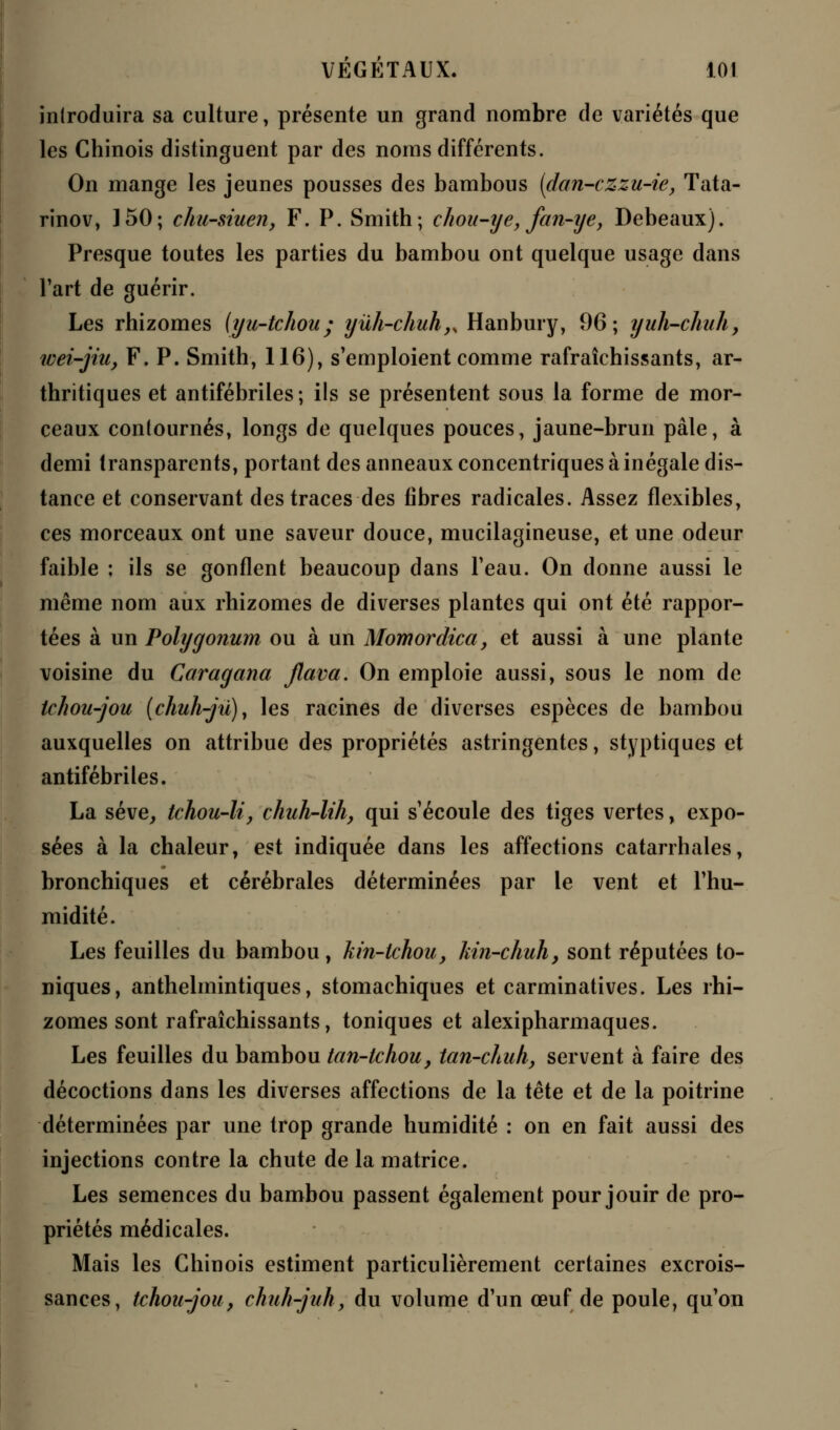 introduira sa culture, présente un grand nombre de variétés que les Chinois distinguent par des noms différents. On mange les jeunes pousses des bambous (dan-czzu-te, Tata- rinov, 150; chu-siuen, F. P. Smith; chou-ye, fan-ye, Debeaux). Presque toutes les parties du bambou ont quelque usage dans l'art de guérir. Les rhizomes (yu-tchou; yûh-chuh,y Hanbury, 96; yuh-chuh, tvei-jiu, F. P. Smith, 116), s'emploient comme rafraîchissants, ar- thritiques et antifébriles; ils se présentent sous la forme de mor- ceaux contournés, longs de quelques pouces, jaune-brun pâle, à demi transparents, portant des anneaux concentriques à inégale dis- tance et conservant des traces des fibres radicales. Assez flexibles, ces morceaux ont une saveur douce, mucilagineuse, et une odeur faible : ils se gonflent beaucoup dans l'eau. On donne aussi le même nom aux rhizomes de diverses plantes qui ont été rappor- tées à un Polygonum ou à un Momordica, et aussi à une plante voisine du Caragana jlava. On emploie aussi, sous le nom de tchou-jou (chuh-jû)y les racines de diverses espèces de bambou auxquelles on attribue des propriétés astringentes, styptiques et antifébriles. La sève, tchou-li, chuh-lih, qui s'écoule des tiges vertes, expo- sées à la chaleur, est indiquée dans les affections catarrhales, bronchiques et cérébrales déterminées par le vent et l'hu- midité. Les feuilles du bambou, kin-lchou, kin-chuh, sont réputées to- niques, anthelmintiques, stomachiques et carminatives. Les rhi- zomes sont rafraîchissants, toniques et alexipharmaques. Les feuilles du bambou tan-tchou, tan-chuh, servent à faire des décoctions dans les diverses affections de la tête et de la poitrine déterminées par une trop grande humidité : on en fait aussi des injections contre la chute de la matrice. Les semences du bambou passent également pour jouir de pro- priétés médicales. Mais les Chinois estiment particulièrement certaines excrois- sances, tchou-jou, chuh-juh, du volume d'un œuf de poule, qu'on