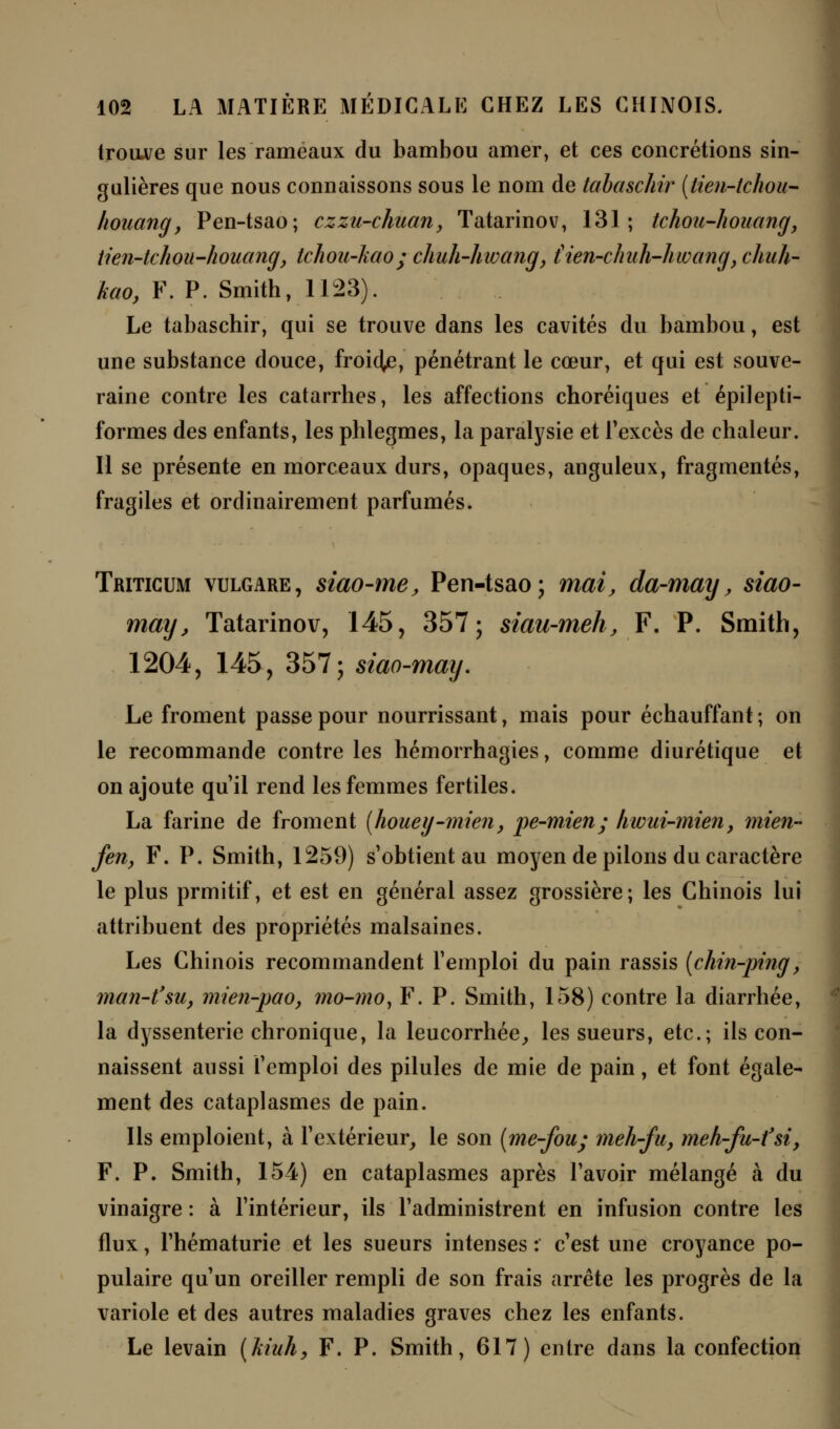 trouve sur les rameaux du bambou amer, et ces concrétions sin- gulières que nous connaissons sous le nom de tabaschir (tien-tchou- houang, Pen-tsao; czzu-chuan, Tatarinov, 131; tchoti-houang, tien-tchou-houang, tchou-kao; chuh-hwang, iien-chuh-hwang, chuh- kao, F. P. Smith, 1123). Le tabaschir, qui se trouve dans les cavités du bambou, est une substance douce, froia^e, pénétrant le cœur, et qui est souve- raine contre les catarrhes, les affections choréiques et épilepti- formes des enfants, les phlegmes, la paralysie et l'excès de chaleur. Il se présente en morceaux durs, opaques, anguleux, fragmentés, fragiles et ordinairement parfumés. Triticum vulgare, siao-me, Pen-tsao; mai, da-may, siao- may, Tatarinov, 145, 357; siau-meh, F. P. Smith, 1204, 145, 357; siao-may. Le froment passe pour nourrissant, mais pour échauffant ; on le recommande contre les hémorrhagies, comme diurétique et on ajoute qu'il rend les femmes fertiles. La farine de froment (houey-înien, pe-mien; hwui-mien, mien- fen, F. P. Smith, 1259) s'obtient au moyen de pilons du caractère le plus prmitif, et est en général assez grossière; les Chinois lui attribuent des propriétés malsaines. Les Chinois recommandent l'emploi du pain rassis (chin-ping, man-t'su, mien-pao, mo-mo, F. P. Smith, 158) contre la diarrhée, la dyssenterie chronique, la leucorrhée, les sueurs, etc.; ils con- naissent aussi l'emploi des pilules de mie de pain, et font égale- ment des cataplasmes de pain. Ils emploient, à l'extérieur, le son (me-fou; meh-fu, rneh-fu-t'si, F. P. Smith, 154) en cataplasmes après l'avoir mélangé à du vinaigre : à l'intérieur, ils l'administrent en infusion contre les flux, l'hématurie et les sueurs intenses : c'est une croyance po- pulaire qu'un oreiller rempli de son frais arrête les progrès de la variole et des autres maladies graves chez les enfants. Le levain (kiuh, F. P. Smith, 617) entre dans la confection