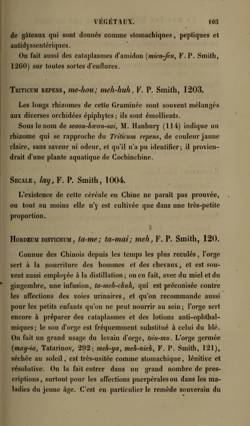 de gâteaux qui sont donnés comme stomachiques, peptiques et antidyssentériques. On fait aussi des cataplasmes d'amidon (mien-fen, F. P. Smith, 1260) sur toutes sortes d'enflures. Triticum repens, me-hou; meh-huh, F. P. Smith, 1203. Les longs rhizomes de cette Graminée sont souvent mélangés aux diverses orchidées épiphytes; ils sont émollients. Sous le nom de seaou-hwan-sai, M. Hanbury (114) indique un rhizome qui se rapproche du Triticum repens, de couleur jaune claire, sans saveur ni odeur, et qu'il n'a pu identifier; il provien- drait d'une plante aquatique de Cochinchine. Secale, lay, F. P. Smith, 1004 L'existence de cette céréale en Chine ne paraît pas prouvée, ou tout au moins elle n'y est cultivée que dans une très-petite proportion. ! * Hordeum distichum, ta-me; ta-mai; meh, F. P. Smith, 120. Connue des Chinois depuis les temps les plus reculés, l'orge sert à la nourriture des hommes et des chevaux, et est sou- vent aussi employée à la distillation ; on en fait, avec du miel et du gingembre, une infusion, ta-meh-chuh, qui est préconisée contre les affections des voies urinaires, et qu'on recommande aussi pour les petits enfants qu'on ne peut nourrir au sein ; l'orge sert encore à préparer des cataplasmes et des lotions anti-ophthal- miques; le son d'orge est fréquemment substitué à celui du blé. On fait un grand usage du levain d'orge, tsiu-mu. L'orge germée {may-ia, Tatarinov, 292; meh-ya, meh-nieh, F. P. Smith, 121), séchée au soleil, est très-usitée comme stomachique, lénitive et résolutive. On la fait entrer dans un grand nombre de pres- criptions, surtout pour les affections puerpérales ou dans les ma- ladies du jeune âge. C'est en particulier le remède souverain du