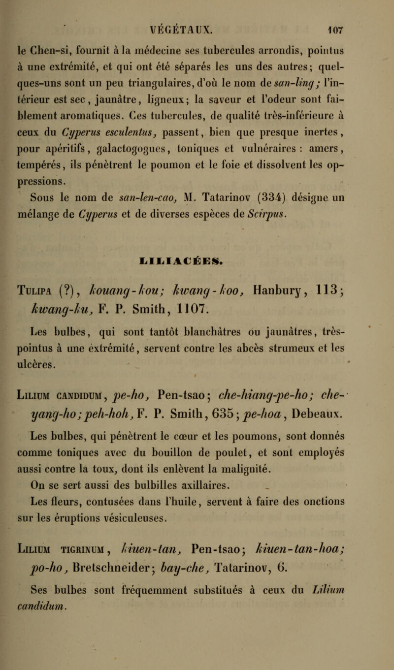 le Chen-si, fournit à la médecine ses tubercules arrondis, pointus à une extrémité, et qui ont été séparés les uns des autres; quel- ques-uns sont un peu triangulaires, d'où le nom desan-ling; l'in- térieur est sec, jaunâtre, ligneux; la saveur et l'odeur sont fai- blement aromatiques. Ces tubercules, de qualité très-inférieure à ceux du Cyperus esculentus, passent, bien que presque inertes, pour apéritifs , galactogogues, toniques et vulnéraires : amers, tempérés, ils pénètrent le poumon et le foie et dissolvent les op- pressions. Sous le nom de san-len-cao, M. Tatarinov (334) désigne un mélange de Cyperus et de diverses espèces de Scirpus. IilIilACÉES. Tulipa (?), kouang-lwu; kwang-koo, Hanbury, 113; kwang-Lu, F. P. Smith, 1107. Les bulbes, qui sont tantôt blanchâtres ou jaunâtres, très- pointus à une extrémité, servent contre les abcès strumeux et les ulcères. « Lilium candidum, pe-ho, Pen-tsao ; che-hiang-pe-ho ; che- yang-ho;peh-hoh, F'. P. Smith, 635; pe-hoa, Debeaux. Les bulbes, qui pénètrent le cœur et les poumons, sont donnés comme toniques avec du bouillon de poulet, et sont employés aussi contre la toux, dont ils enlèvent la malignité. On se sert aussi des bulbilles axillaires. Les fleurs, contusées dans l'huile, servent à faire des onctions sur les éruptions vésiculeuses. Lilium tigrinum, Inuen-tan, Pen-tsao; kiuen-tan-hoa; po-ho, Bretschneider; bay-che, Tatarinov, 6. Ses bulbes sont fréquemment substitués à ceux du Lilium candidum.