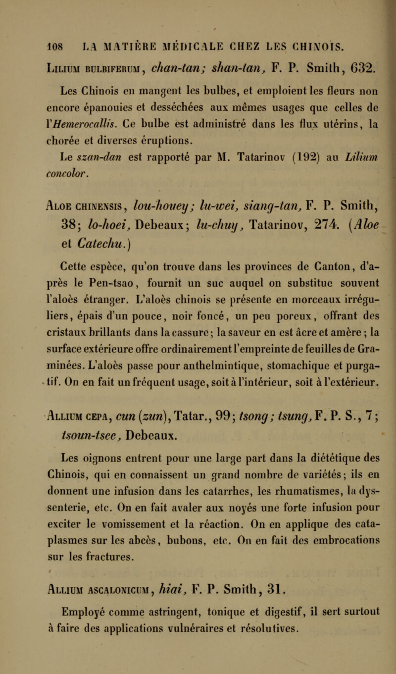 Lilium bulbiferum, chan-tan ; shan-tan, F. P. Smith, 632. Les Chinois en mangent les bulbes, et emploient les fleurs non encore épanouies et desséchées aux mêmes usages que celles de Y Hemerocallis. Ce bulbe est administré dans les flux utérins, la chorée et diverses éruptions. Le szan-dan est rapporté par M. Tatarinov (192) au Lilium concolor. Aloe chwensis , lou-hoitey; lu-wei, siang-tan,¥. P. Smith, 38; lo-hoei, Debeaux; lu-chuy, Tatarinov, 274. [Aloe et Catechu.) Cette espèce, qu'on trouve dans les provinces de Canton, d'a- près le Pen-tsao, fournit un suc auquel on substitue souvent l'aloès étranger. L'aloès chinois se présente en morceaux irrégu- liers, épais d'un pouce, noir foncé, un peu poreux, offrant des cristaux brillants dans la cassure ; la saveur en est acre et amère ; la surface extérieure offre ordinairement l'empreinte de feuilles de Gra- minées. L'aloès passe pour anthelmintique, stomachique et purga- tif. On en fait un fréquent usage, soit à l'intérieur, soit à l'extérieur. Allium cepa, cun (zun),Tatar., 99; tsong; tsung, F. P. S., 7 ; tsoun-tsee, Debeaux. Les oignons entrent pour une large part dans la diététique des Chinois, qui en connaissent un grand nombre de variétés; ils en donnent une infusion dans les catarrhes, les rhumatismes, la dys- senterie, etc. On en fait avaler aux noyés une forte infusion pour exciter le vomissement et la réaction. On en applique des cata- plasmes sur les abcès, bubons, etc. On en fait des embrocations sur les fractures. Allium ascaloniccm , hiai, F. P. Smith, 31. Employé comme astringent, tonique et digestif, il sert surtout à faire des applications vulnéraires et résolutives.