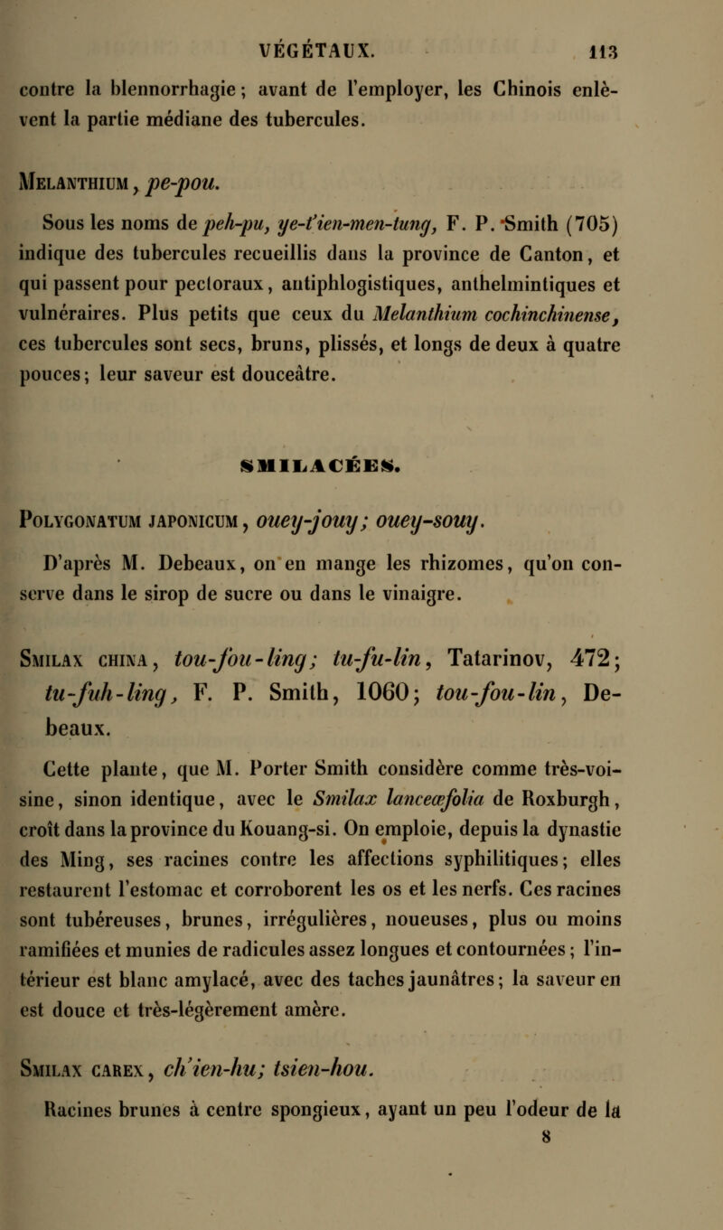 contre la blennorrhagie ; avant de l'employer, les Chinois enlè- vent la partie médiane des tubercules. Melanthium y pe-pou. Sous les noms de peh-pu, ye-fien-men-tung, F. P. Smith (705) indique des tubercules recueillis dans la province de Canton, et qui passent pour pectoraux, antiphlogistiques, anthelmintiques et vulnéraires. Plus petits que ceux du Melanthium cochinchinense, ces tubercules sont secs, bruns, plissés, et longs de deux à quatre pouces; leur saveur est douceâtre. Polygojvatum jAPONiciiM, ouey-jouy ; ouey-souy. D'après M. Debeaux, on en mange les rhizomes, qu'on con- serve dans le sirop de sucre ou dans le vinaigre. Smilax china> tou-Jbu-ling; tu-fu-lin, Tatarinov, 472; tu-fuh-ling, F. P. Smith, 1060; tou-fou-lin^ De- beaux. Cette plante, que M. Porter Smith considère comme très-voi- sine , sinon identique, avec le Smilax lanceœfolia de Roxburgh, croît dans la province du Kouang-si. On emploie, depuis la dynastie des Ming, ses racines contre les affections syphilitiques; elles restaurent l'estomac et corroborent les os et les nerfs. Ces racines sont tubéreuses, brunes, irrégulières, noueuses, plus ou moins ramifiées et munies de radicules assez longues et contournées ; l'in- térieur est blanc amylacé, avec des taches jaunâtres; la saveur en est douce et très-légèrement amère. Smilax carex , ch'ien-hu; tsien-hou. Racines brunes à centre spongieux, ayant un peu l'odeur de là 8